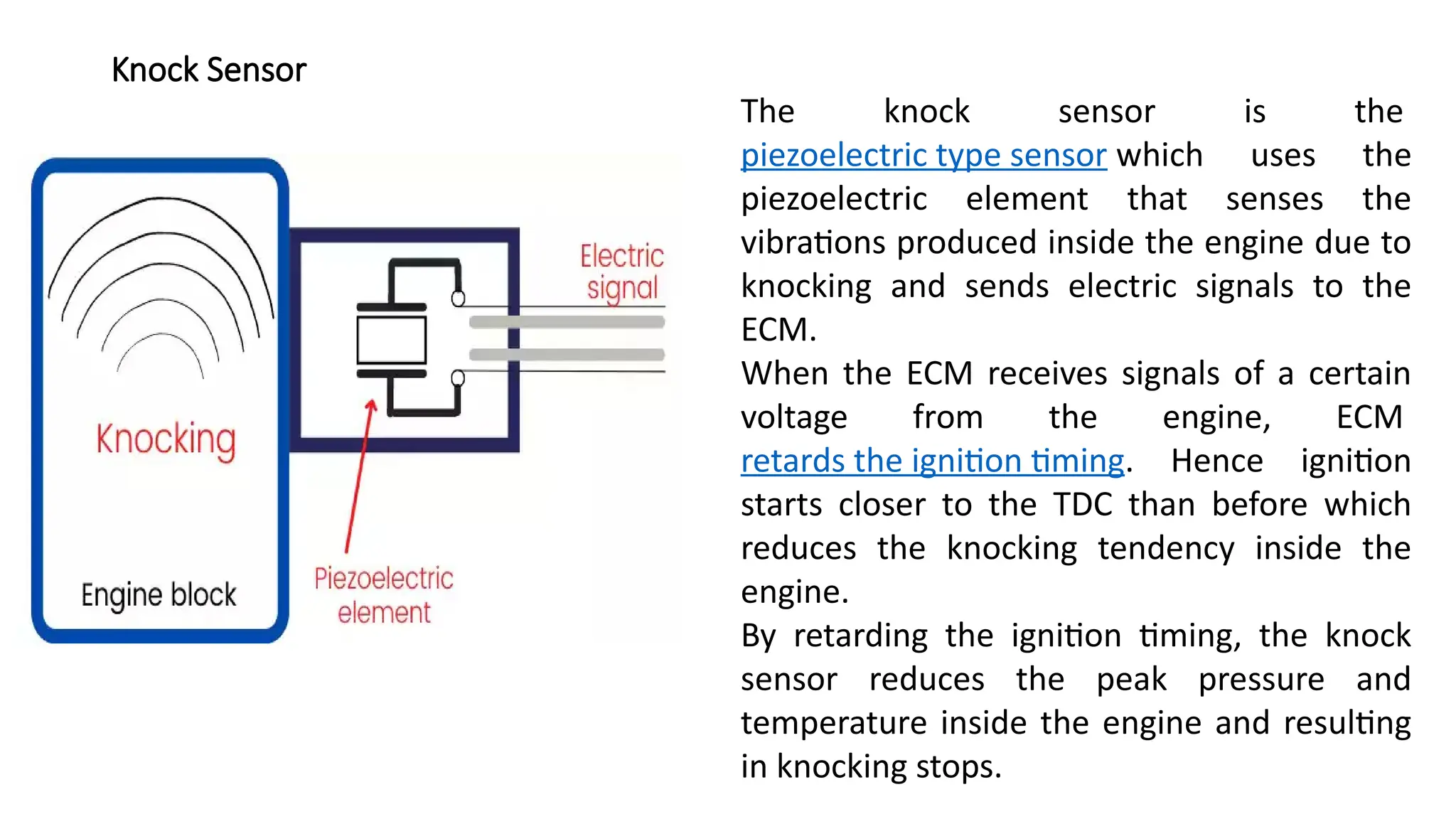 Knock Sensor
The knock sensor is the
piezoelectric type sensor which uses the
piezoelectric element that senses the
vibrations produced inside the engine due to
knocking and sends electric signals to the
ECM.
When the ECM receives signals of a certain
voltage from the engine, ECM
retards the ignition timing. Hence ignition
starts closer to the TDC than before which
reduces the knocking tendency inside the
engine.
By retarding the ignition timing, the knock
sensor reduces the peak pressure and
temperature inside the engine and resulting
in knocking stops.
 