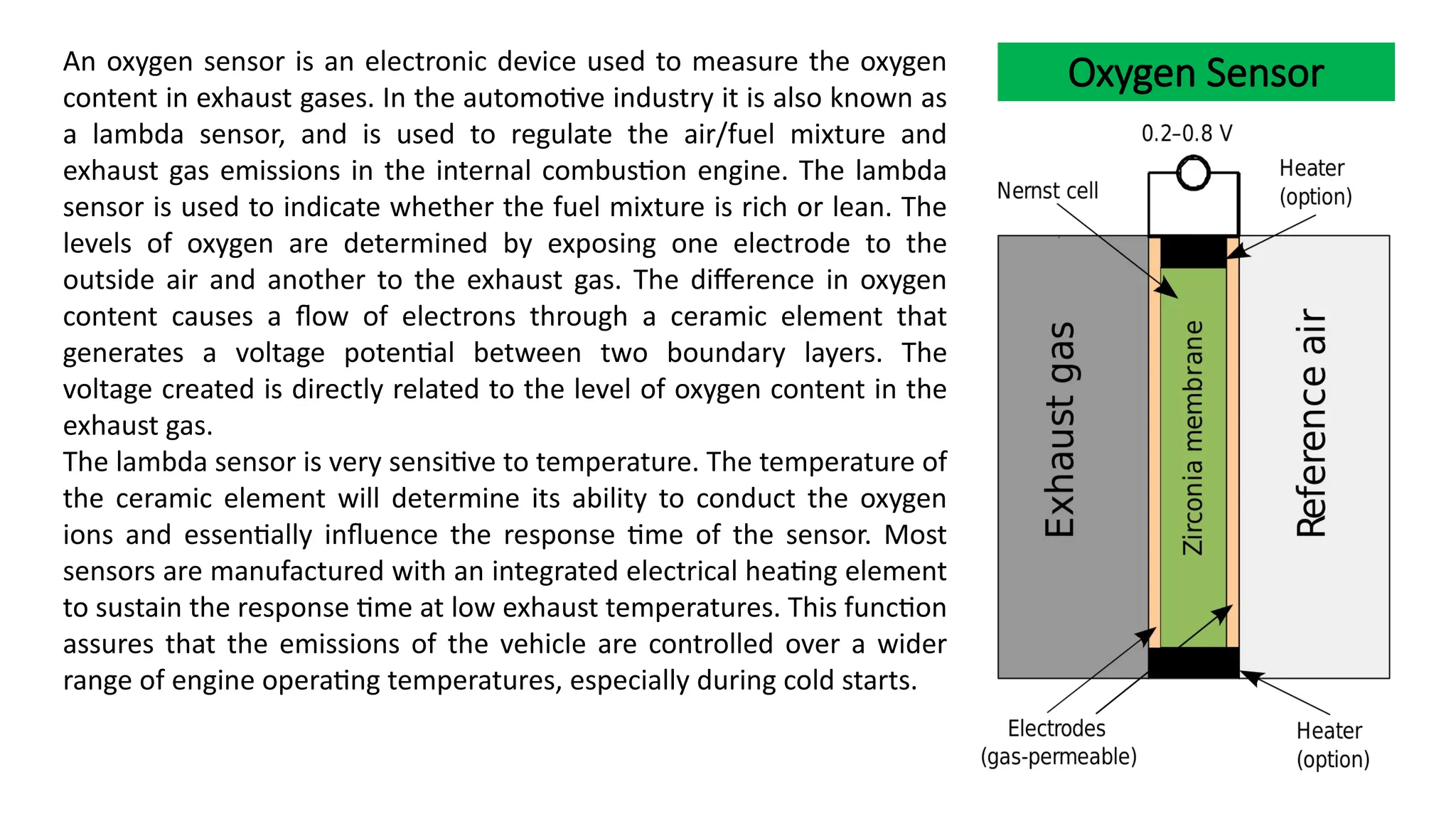 Oxygen Sensor
An oxygen sensor is an electronic device used to measure the oxygen
content in exhaust gases. In the automotive industry it is also known as
a lambda sensor, and is used to regulate the air/fuel mixture and
exhaust gas emissions in the internal combustion engine. The lambda
sensor is used to indicate whether the fuel mixture is rich or lean. The
levels of oxygen are determined by exposing one electrode to the
outside air and another to the exhaust gas. The difference in oxygen
content causes a flow of electrons through a ceramic element that
generates a voltage potential between two boundary layers. The
voltage created is directly related to the level of oxygen content in the
exhaust gas.
The lambda sensor is very sensitive to temperature. The temperature of
the ceramic element will determine its ability to conduct the oxygen
ions and essentially influence the response time of the sensor. Most
sensors are manufactured with an integrated electrical heating element
to sustain the response time at low exhaust temperatures. This function
assures that the emissions of the vehicle are controlled over a wider
range of engine operating temperatures, especially during cold starts.
 
