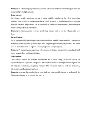 Example: A retail company observes customer behaviours and movements to optimize store
layout and product placements.
Experiments:
Experiments involve manipulating one or more variables to observe the effect on another
variable. This method is commonly used in scientific research to establish causal relationships
between variables. Experiments can be conducted in controlled environments (laboratories) or
natural settings (field experiments).
Example: A pharmaceutical company conducting clinical trials to test the efficacy of a new
drug.
Focus Groups:
Focus groups involve gathering diverse people to discuss a specific topic or issue. This method
allows for relatively quickly collecting a wide range of opinions and perspectives. It is often
used in market research to explore consumer opinions and perceptions.
Example: A tech company organizing a focus group to discuss user experiences and potential
improvements for a mobile application.
Case Studies:
Case studies involve an in-depth investigation of a single entity (individual, group, or
organization) over a specified time period. This method allows for a comprehensive exploration
of complex phenomena, integrating various data collection methods such as interviews,
observations, and document analysis.
Example: A researcher conducting a case study on a successful start-up to understand the
factors contributing to its growth and success.
 