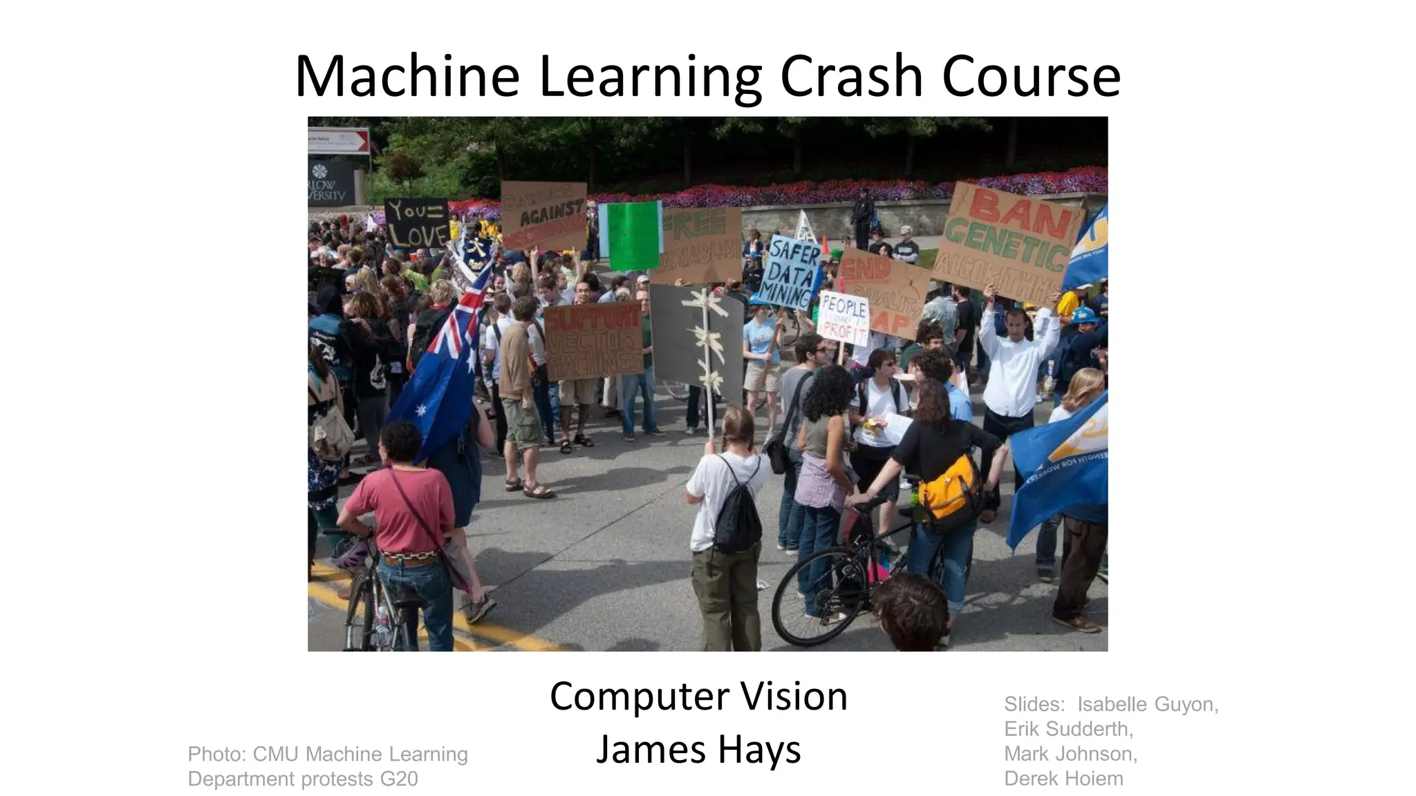 Machine Learning Crash Course
Computer Vision
James Hays
Slides: Isabelle Guyon,
Erik Sudderth,
Mark Johnson,
Derek Hoiem
Photo: CMU Machine Learning
Department protests G20
 