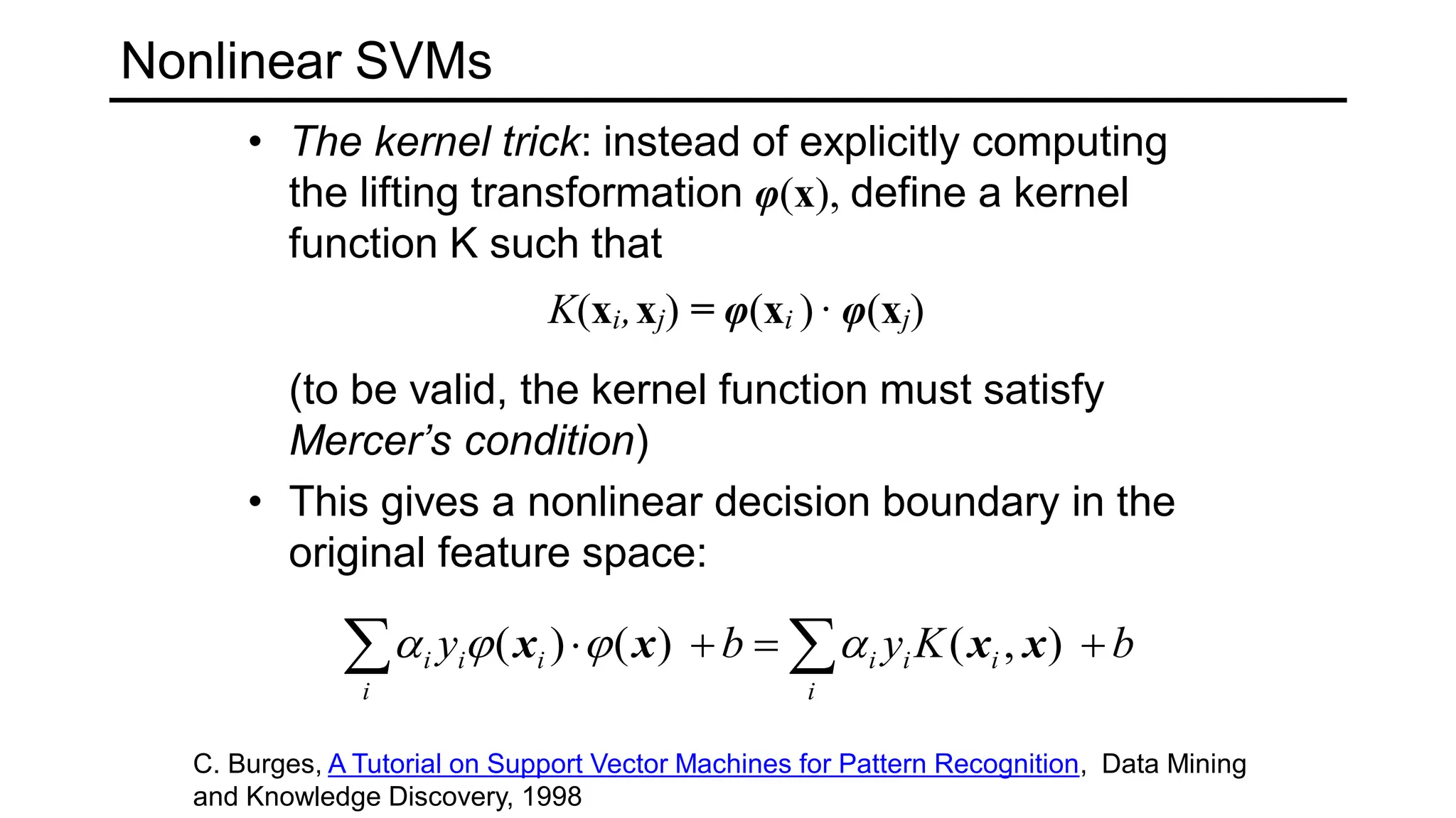 Nonlinear SVMs
• The kernel trick: instead of explicitly computing
the lifting transformation φ(x), define a kernel
function K such that
K(xi,xj) = φ(xi ) · φ(xj)
(to be valid, the kernel function must satisfy
Mercer’s condition)
• This gives a nonlinear decision boundary in the
original feature space:
b
K
y
b
y
i
i
i
i
i
i
i
i 


 
 )
,
(
)
(
)
( x
x
x
x 



C. Burges, A Tutorial on Support Vector Machines for Pattern Recognition, Data Mining
and Knowledge Discovery, 1998
 
