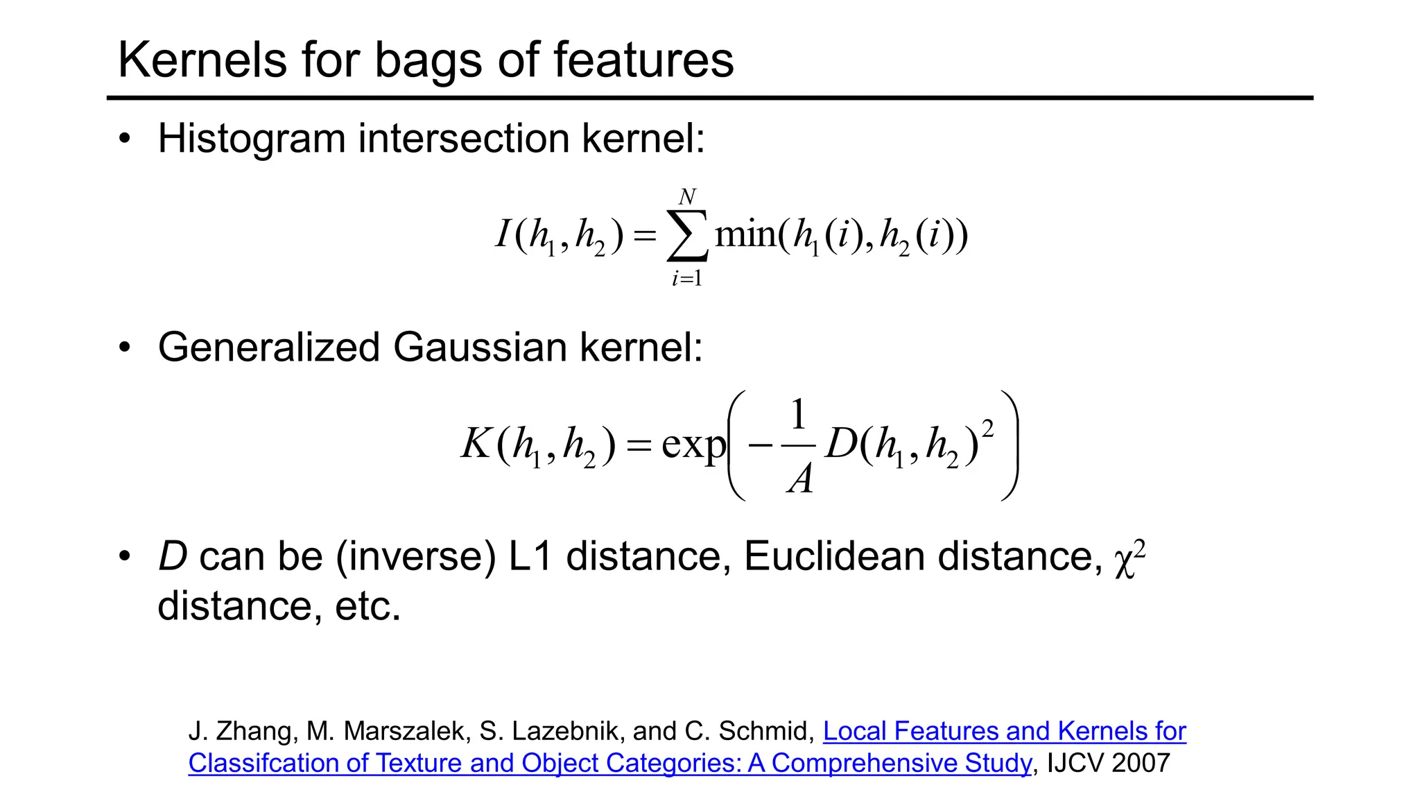 Kernels for bags of features
• Histogram intersection kernel:
• Generalized Gaussian kernel:
• D can be (inverse) L1 distance, Euclidean distance, χ2
distance, etc.



N
i
i
h
i
h
h
h
I
1
2
1
2
1 ))
(
),
(
min(
)
,
(







 2
2
1
2
1 )
,
(
1
exp
)
,
( h
h
D
A
h
h
K
J. Zhang, M. Marszalek, S. Lazebnik, and C. Schmid, Local Features and Kernels for
Classifcation of Texture and Object Categories: A Comprehensive Study, IJCV 2007
 