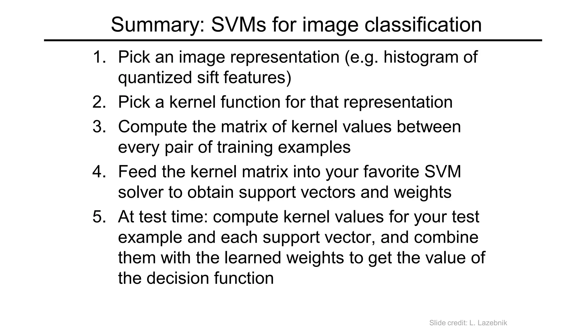 Summary: SVMs for image classification
1. Pick an image representation (e.g. histogram of
quantized sift features)
2. Pick a kernel function for that representation
3. Compute the matrix of kernel values between
every pair of training examples
4. Feed the kernel matrix into your favorite SVM
solver to obtain support vectors and weights
5. At test time: compute kernel values for your test
example and each support vector, and combine
them with the learned weights to get the value of
the decision function
Slide credit: L. Lazebnik
 