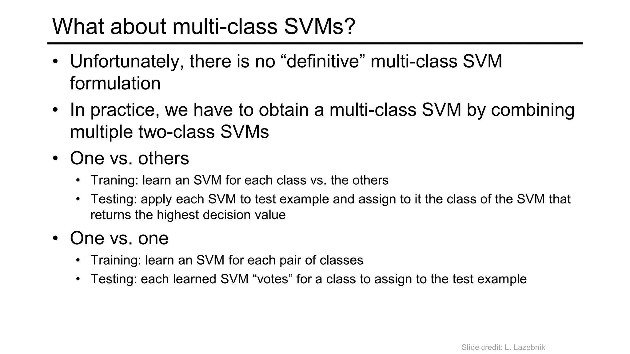 What about multi-class SVMs?
• Unfortunately, there is no “definitive” multi-class SVM
formulation
• In practice, we have to obtain a multi-class SVM by combining
multiple two-class SVMs
• One vs. others
• Traning: learn an SVM for each class vs. the others
• Testing: apply each SVM to test example and assign to it the class of the SVM that
returns the highest decision value
• One vs. one
• Training: learn an SVM for each pair of classes
• Testing: each learned SVM “votes” for a class to assign to the test example
Slide credit: L. Lazebnik
 