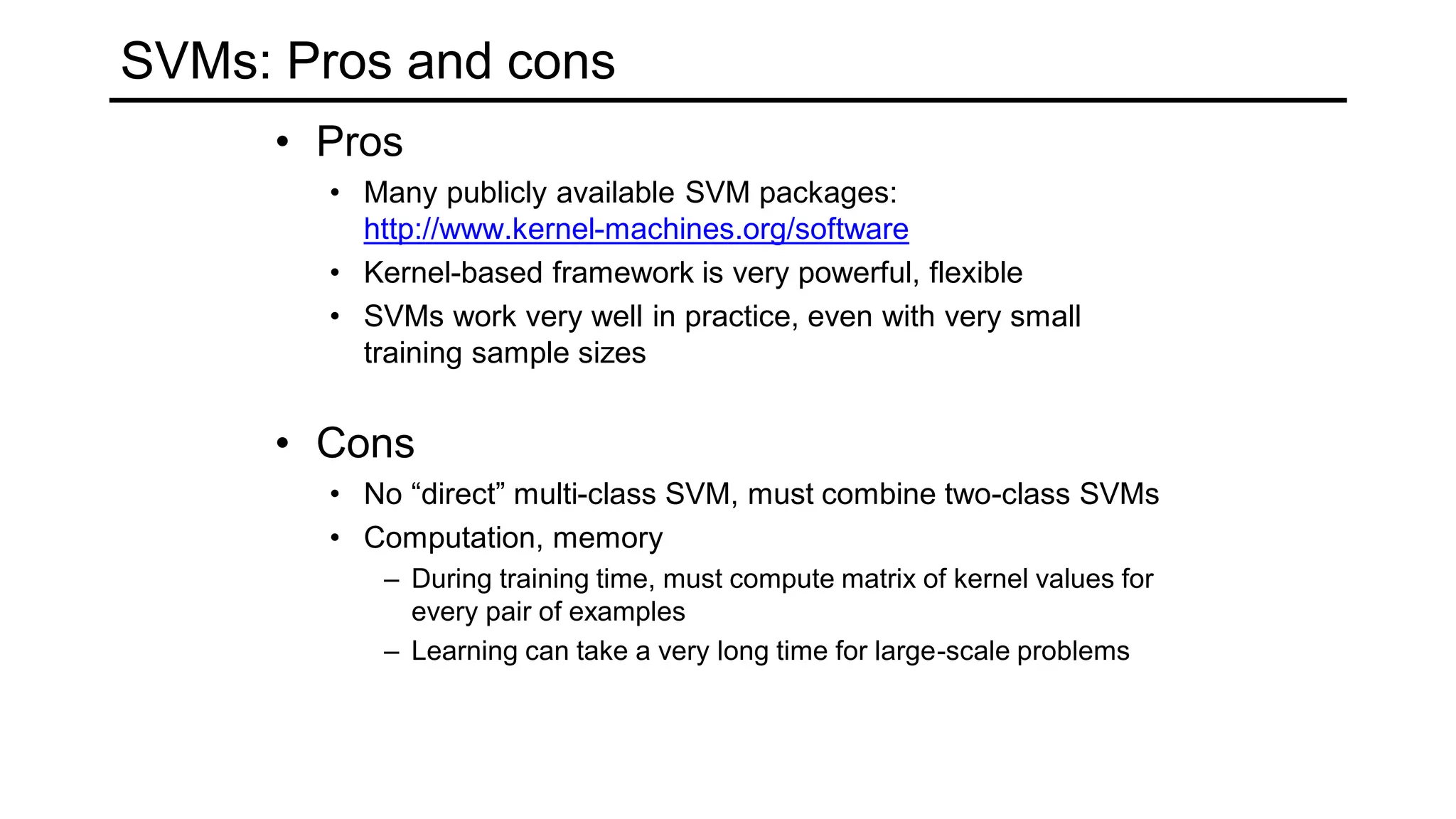SVMs: Pros and cons
• Pros
• Many publicly available SVM packages:
http://www.kernel-machines.org/software
• Kernel-based framework is very powerful, flexible
• SVMs work very well in practice, even with very small
training sample sizes
• Cons
• No “direct” multi-class SVM, must combine two-class SVMs
• Computation, memory
– During training time, must compute matrix of kernel values for
every pair of examples
– Learning can take a very long time for large-scale problems
 