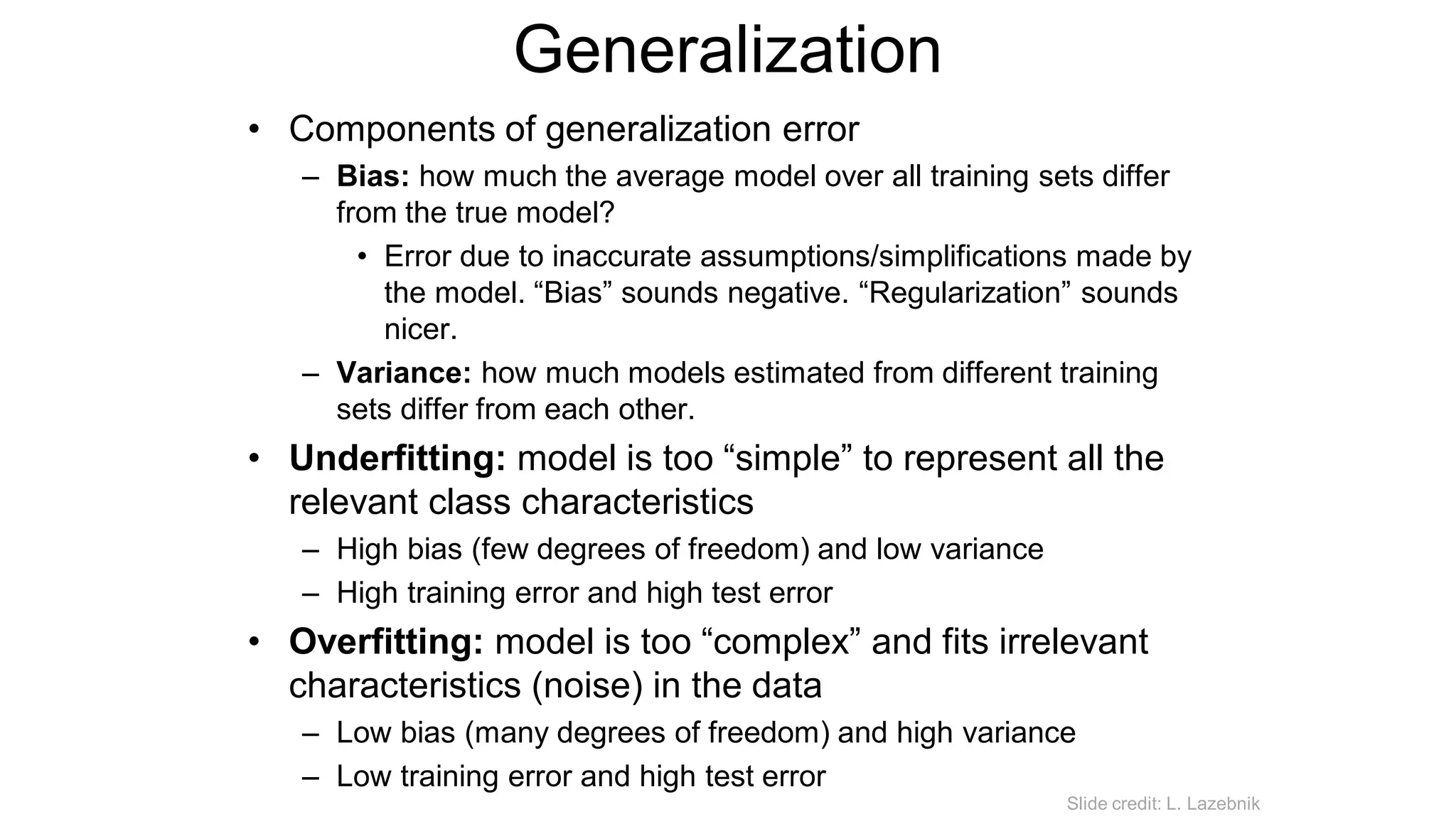 Generalization
• Components of generalization error
– Bias: how much the average model over all training sets differ
from the true model?
• Error due to inaccurate assumptions/simplifications made by
the model. “Bias” sounds negative. “Regularization” sounds
nicer.
– Variance: how much models estimated from different training
sets differ from each other.
• Underfitting: model is too “simple” to represent all the
relevant class characteristics
– High bias (few degrees of freedom) and low variance
– High training error and high test error
• Overfitting: model is too “complex” and fits irrelevant
characteristics (noise) in the data
– Low bias (many degrees of freedom) and high variance
– Low training error and high test error
Slide credit: L. Lazebnik
 