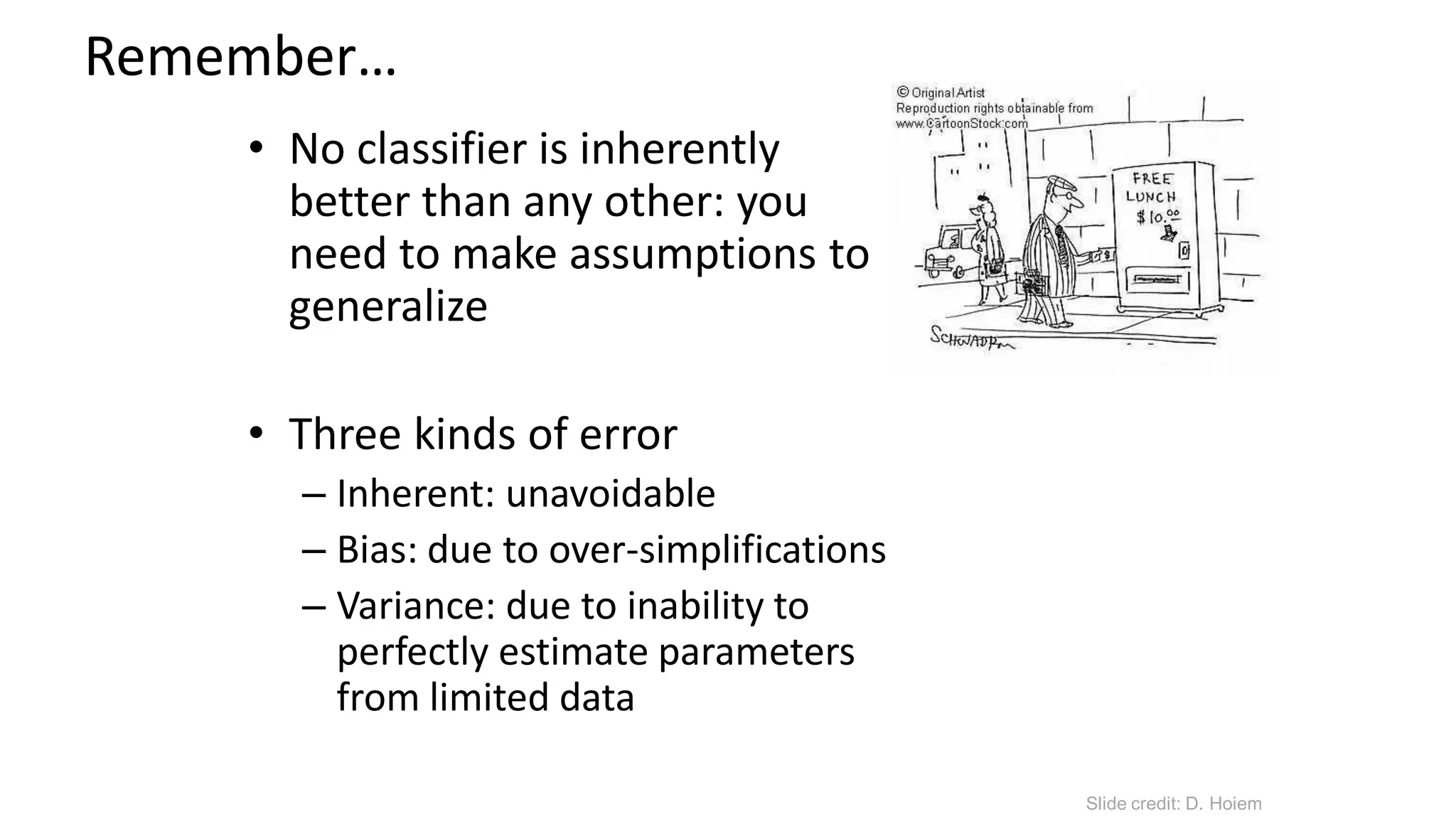 Remember…
• No classifier is inherently
better than any other: you
need to make assumptions to
generalize
• Three kinds of error
– Inherent: unavoidable
– Bias: due to over-simplifications
– Variance: due to inability to
perfectly estimate parameters
from limited data
Slide credit: D. Hoiem
 