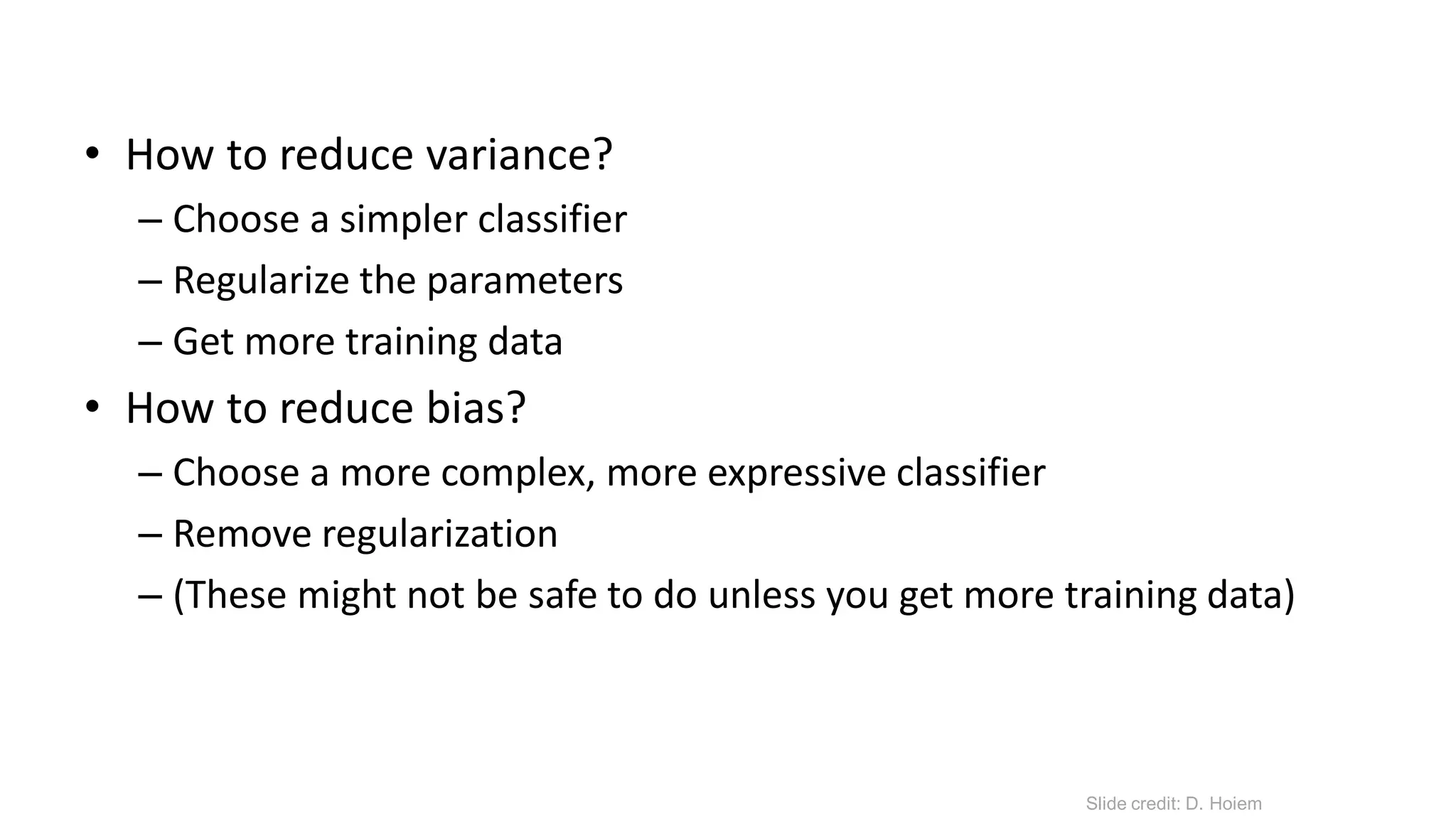 • How to reduce variance?
– Choose a simpler classifier
– Regularize the parameters
– Get more training data
• How to reduce bias?
– Choose a more complex, more expressive classifier
– Remove regularization
– (These might not be safe to do unless you get more training data)
Slide credit: D. Hoiem
 