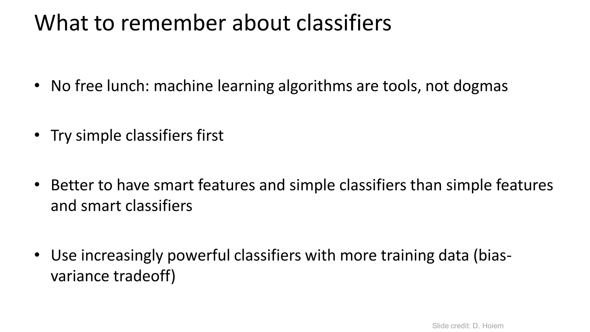 What to remember about classifiers
• No free lunch: machine learning algorithms are tools, not dogmas
• Try simple classifiers first
• Better to have smart features and simple classifiers than simple features
and smart classifiers
• Use increasingly powerful classifiers with more training data (bias-
variance tradeoff)
Slide credit: D. Hoiem
 