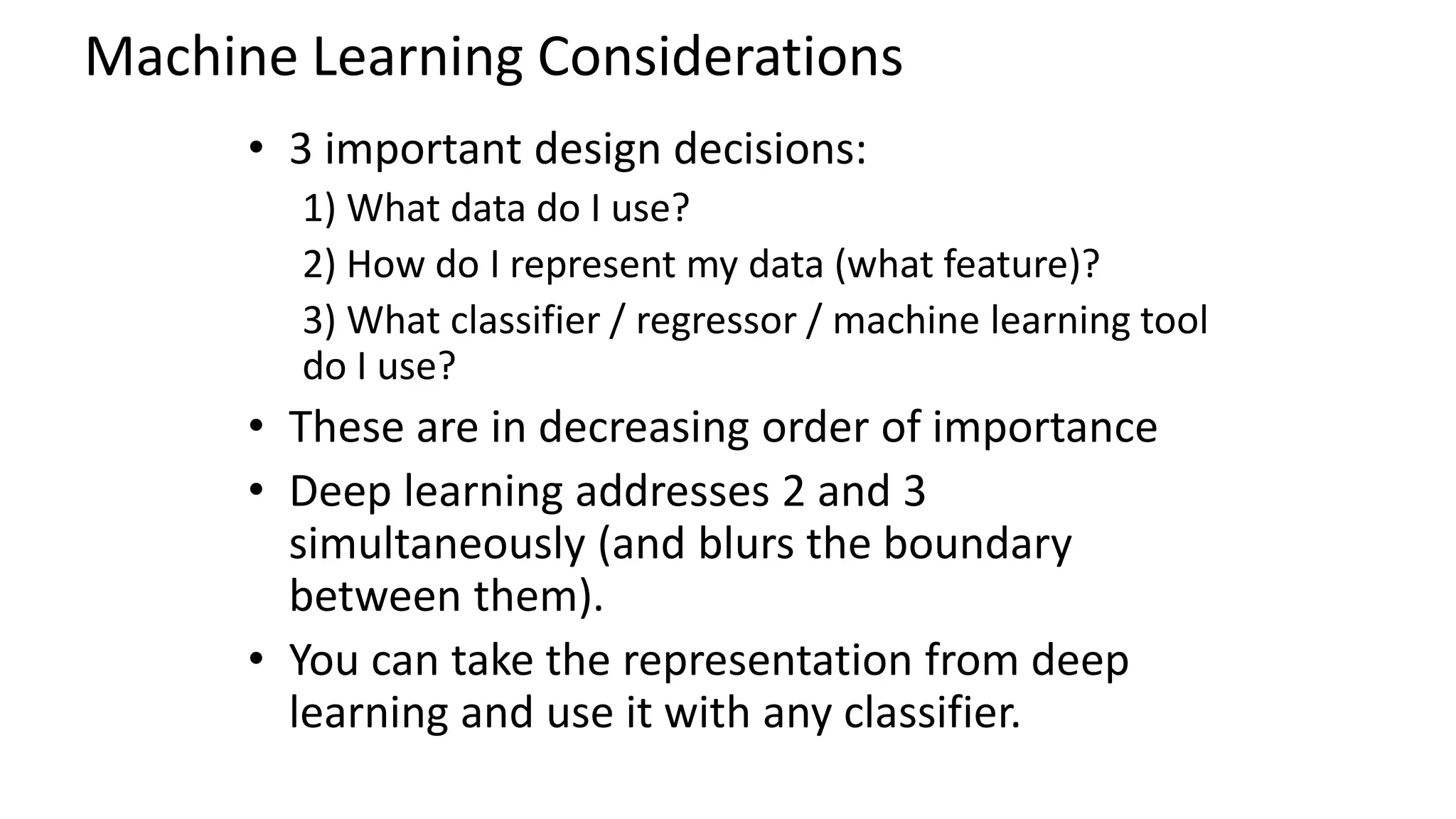 Machine Learning Considerations
• 3 important design decisions:
1) What data do I use?
2) How do I represent my data (what feature)?
3) What classifier / regressor / machine learning tool
do I use?
• These are in decreasing order of importance
• Deep learning addresses 2 and 3
simultaneously (and blurs the boundary
between them).
• You can take the representation from deep
learning and use it with any classifier.
 