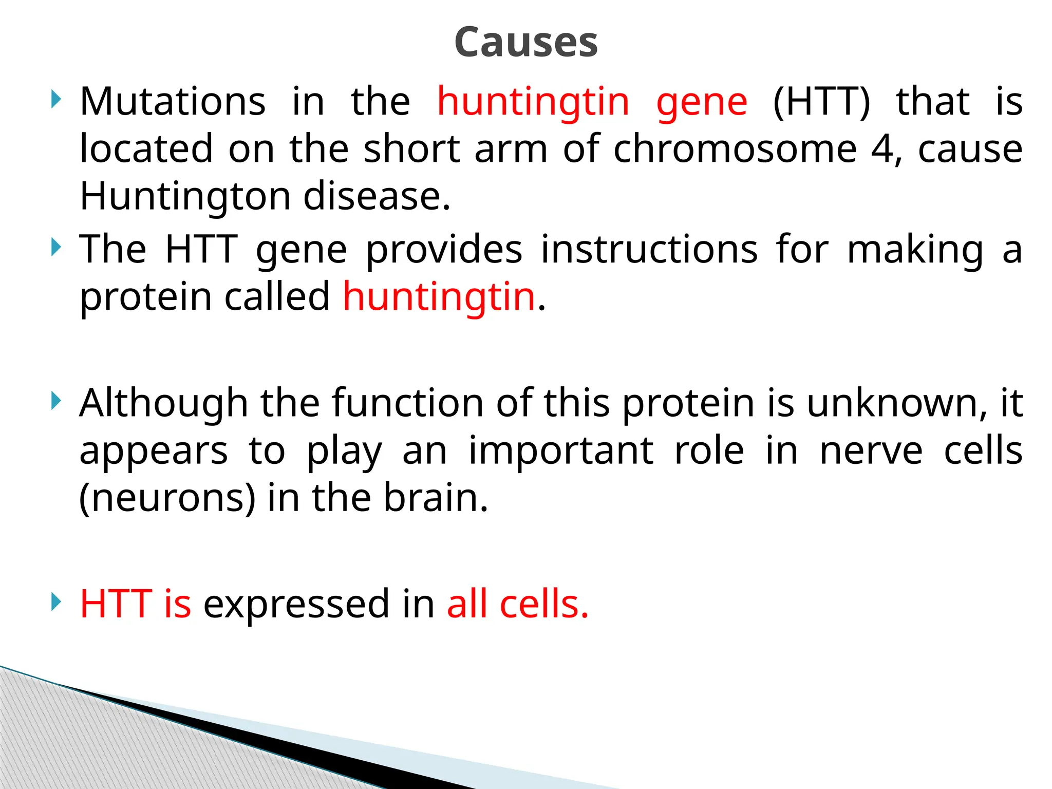  Mutations in the huntingtin gene (HTT) that is
located on the short arm of chromosome 4, cause
Huntington disease.
 The HTT gene provides instructions for making a
protein called huntingtin.
 Although the function of this protein is unknown, it
appears to play an important role in nerve cells
(neurons) in the brain.
 HTT is expressed in all cells.
Causes
 
