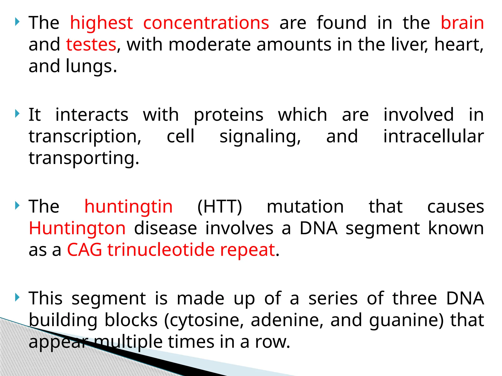  The highest concentrations are found in the brain
and testes, with moderate amounts in the liver, heart,
and lungs.
 It interacts with proteins which are involved in
transcription, cell signaling, and intracellular
transporting.
 The huntingtin (HTT) mutation that causes
Huntington disease involves a DNA segment known
as a CAG trinucleotide repeat.
 This segment is made up of a series of three DNA
building blocks (cytosine, adenine, and guanine) that
appear multiple times in a row.
 