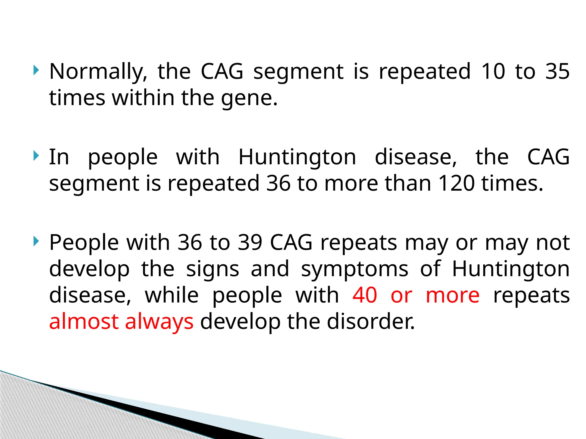  Normally, the CAG segment is repeated 10 to 35
times within the gene.
 In people with Huntington disease, the CAG
segment is repeated 36 to more than 120 times.
 People with 36 to 39 CAG repeats may or may not
develop the signs and symptoms of Huntington
disease, while people with 40 or more repeats
almost always develop the disorder.
 