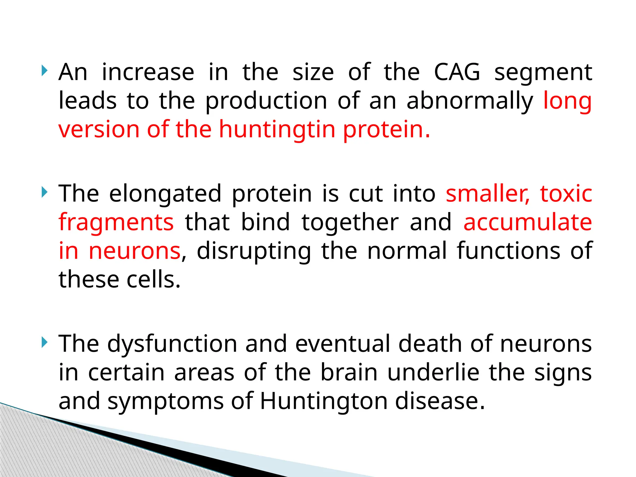  An increase in the size of the CAG segment
leads to the production of an abnormally long
version of the huntingtin protein.
 The elongated protein is cut into smaller, toxic
fragments that bind together and accumulate
in neurons, disrupting the normal functions of
these cells.
 The dysfunction and eventual death of neurons
in certain areas of the brain underlie the signs
and symptoms of Huntington disease.
 