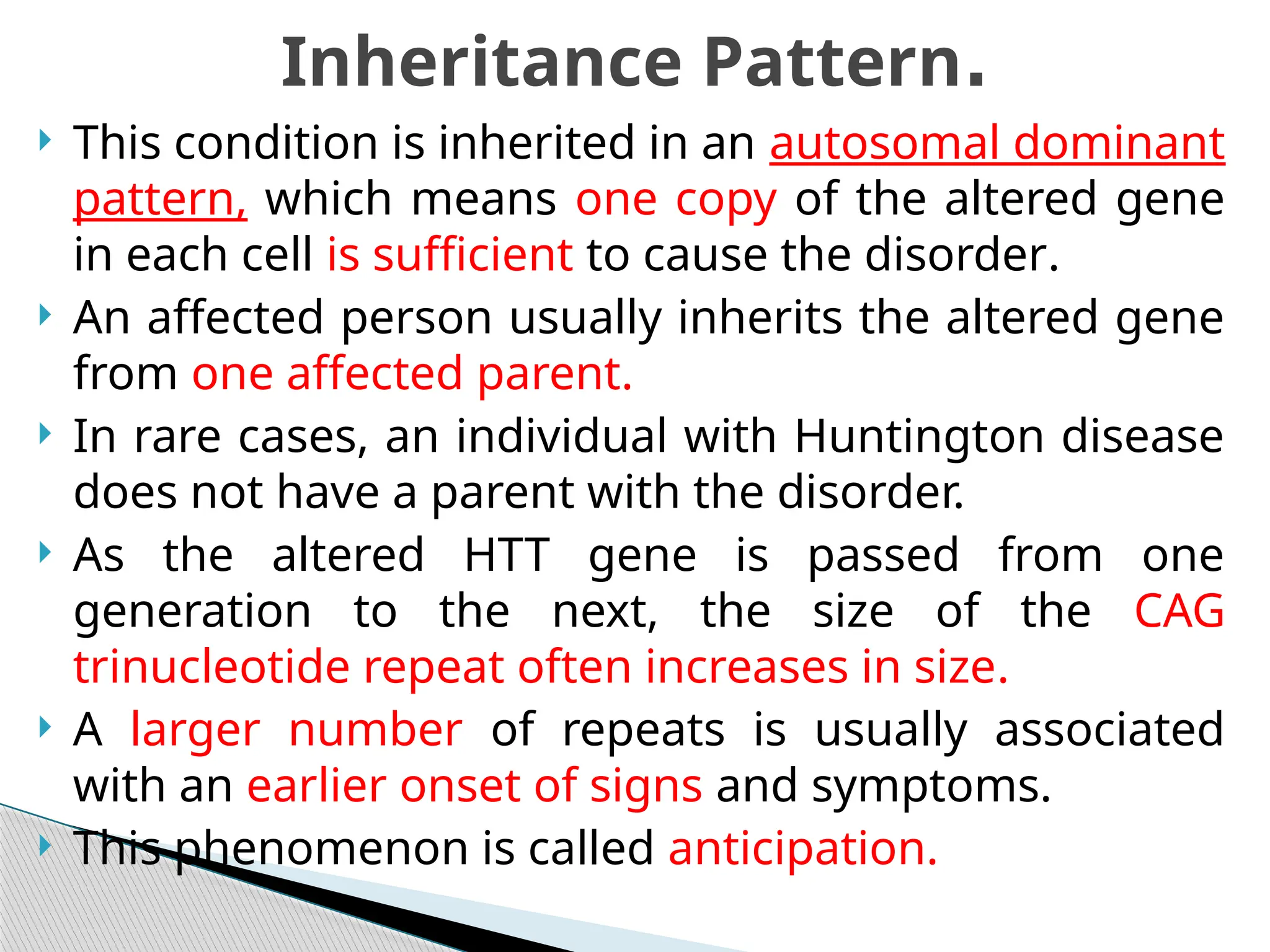  This condition is inherited in an autosomal dominant
pattern, which means one copy of the altered gene
in each cell is sufficient to cause the disorder.
 An affected person usually inherits the altered gene
from one affected parent.
 In rare cases, an individual with Huntington disease
does not have a parent with the disorder.
 As the altered HTT gene is passed from one
generation to the next, the size of the CAG
trinucleotide repeat often increases in size.
 A larger number of repeats is usually associated
with an earlier onset of signs and symptoms.
 This phenomenon is called anticipation.
Inheritance Pattern.
 
