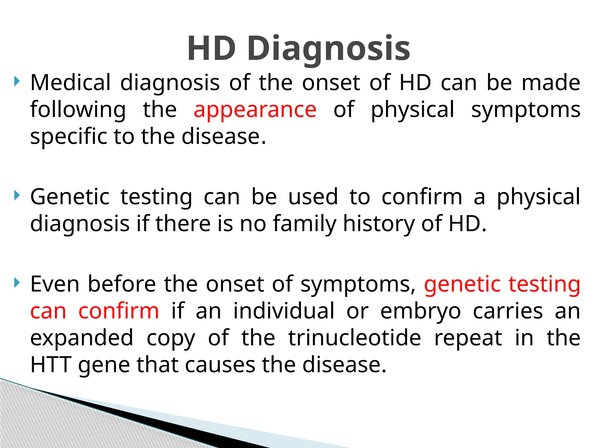  Medical diagnosis of the onset of HD can be made
following the appearance of physical symptoms
specific to the disease.
 Genetic testing can be used to confirm a physical
diagnosis if there is no family history of HD.
 Even before the onset of symptoms, genetic testing
can confirm if an individual or embryo carries an
expanded copy of the trinucleotide repeat in the
HTT gene that causes the disease.
HD Diagnosis
 