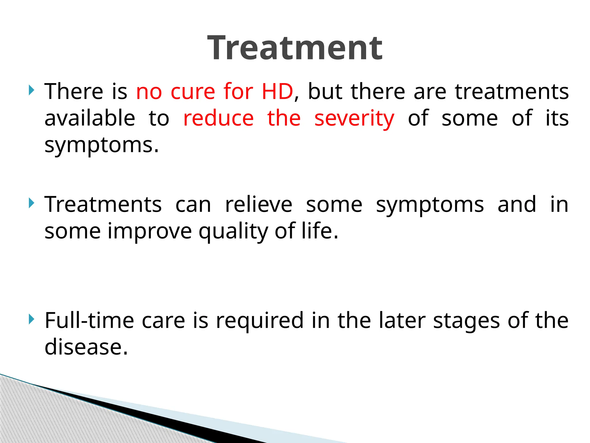  There is no cure for HD, but there are treatments
available to reduce the severity of some of its
symptoms.
 Treatments can relieve some symptoms and in
some improve quality of life.
 Full-time care is required in the later stages of the
disease.
Treatment
 
