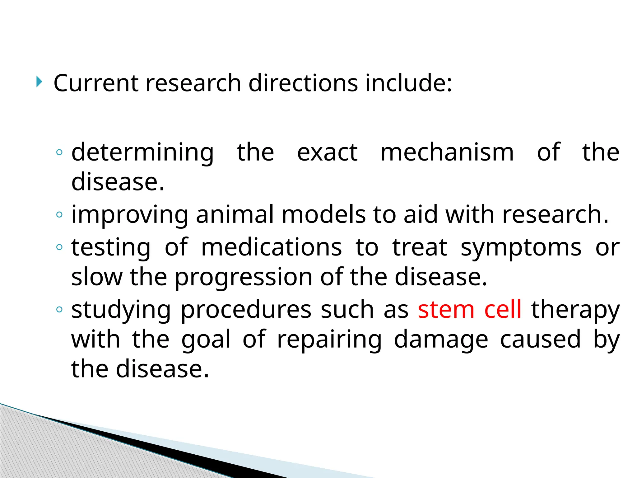  Current research directions include:
◦ determining the exact mechanism of the
disease.
◦ improving animal models to aid with research.
◦ testing of medications to treat symptoms or
slow the progression of the disease.
◦ studying procedures such as stem cell therapy
with the goal of repairing damage caused by
the disease.
 