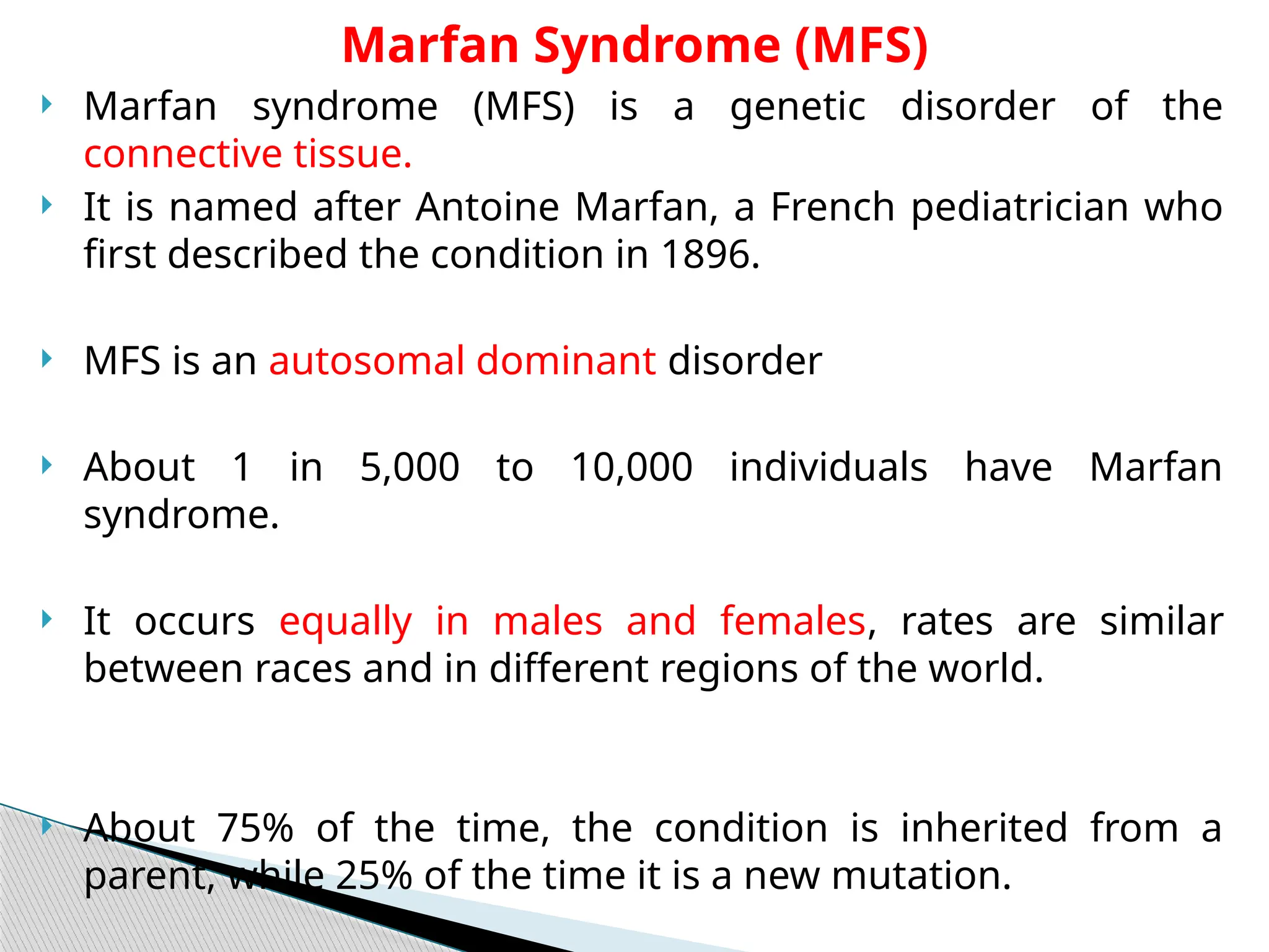  Marfan syndrome (MFS) is a genetic disorder of the
connective tissue.
 It is named after Antoine Marfan, a French pediatrician who
first described the condition in 1896.
 MFS is an autosomal dominant disorder
 About 1 in 5,000 to 10,000 individuals have Marfan
syndrome.
 It occurs equally in males and females, rates are similar
between races and in different regions of the world.
 About 75% of the time, the condition is inherited from a
parent, while 25% of the time it is a new mutation.
Marfan Syndrome (MFS)
 