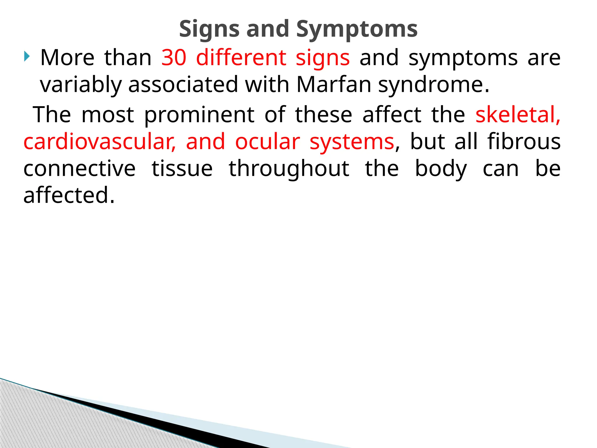  More than 30 different signs and symptoms are
variably associated with Marfan syndrome.
The most prominent of these affect the skeletal,
cardiovascular, and ocular systems, but all fibrous
connective tissue throughout the body can be
affected.
Signs and Symptoms
 
