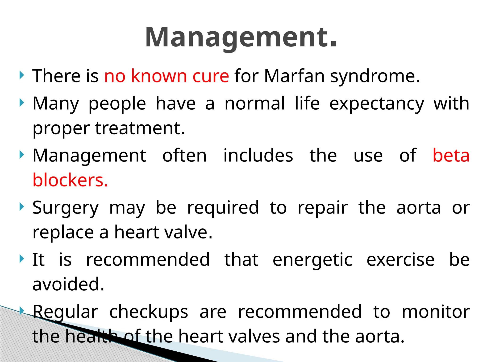  There is no known cure for Marfan syndrome.
 Many people have a normal life expectancy with
proper treatment.
 Management often includes the use of beta
blockers.
 Surgery may be required to repair the aorta or
replace a heart valve.
 It is recommended that energetic exercise be
avoided.
 Regular checkups are recommended to monitor
the health of the heart valves and the aorta.
Management.
 