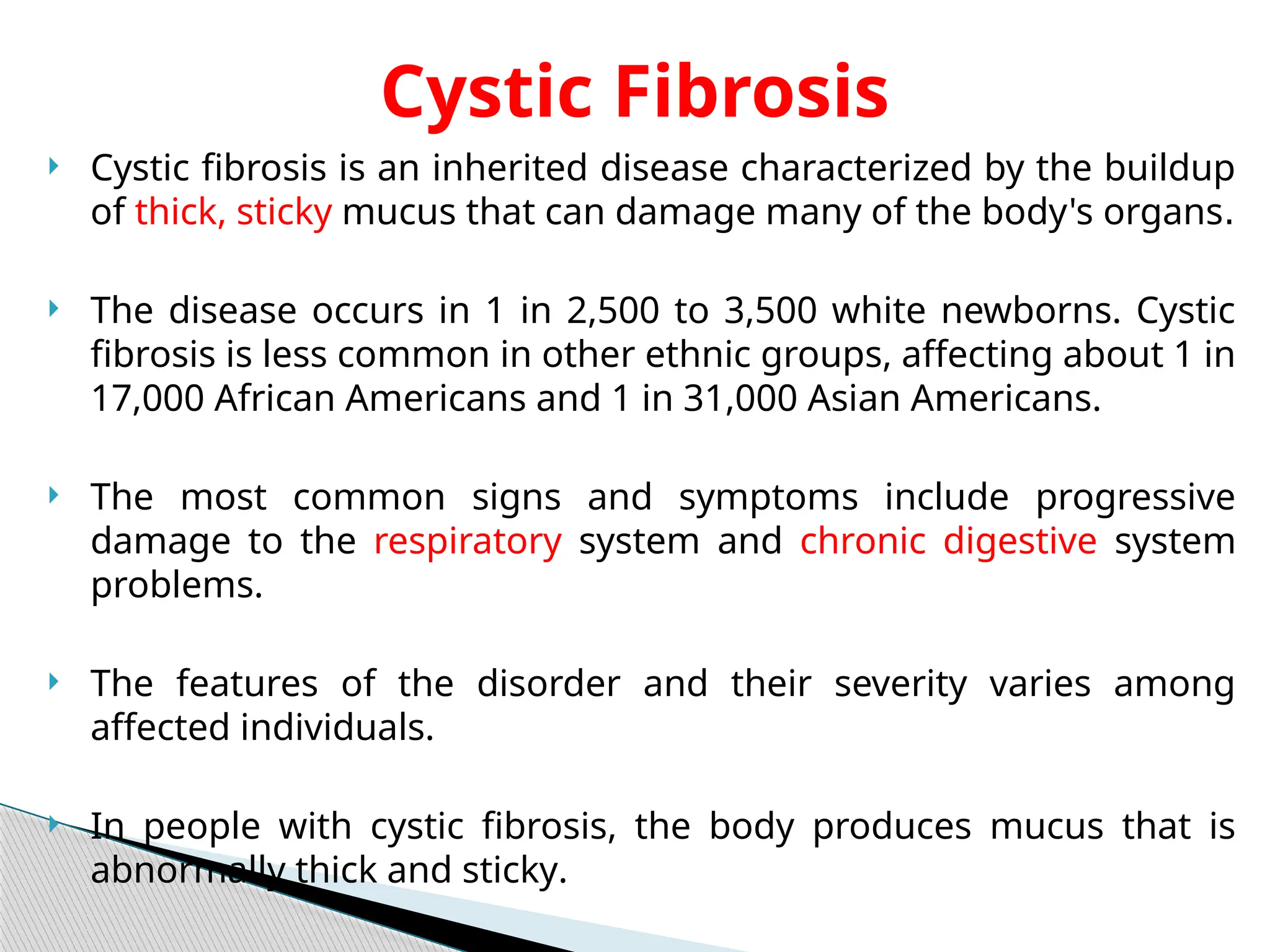  Cystic fibrosis is an inherited disease characterized by the buildup
of thick, sticky mucus that can damage many of the body's organs.
 The disease occurs in 1 in 2,500 to 3,500 white newborns. Cystic
fibrosis is less common in other ethnic groups, affecting about 1 in
17,000 African Americans and 1 in 31,000 Asian Americans.
 The most common signs and symptoms include progressive
damage to the respiratory system and chronic digestive system
problems.
 The features of the disorder and their severity varies among
affected individuals.
 In people with cystic fibrosis, the body produces mucus that is
abnormally thick and sticky.
Cystic Fibrosis
 