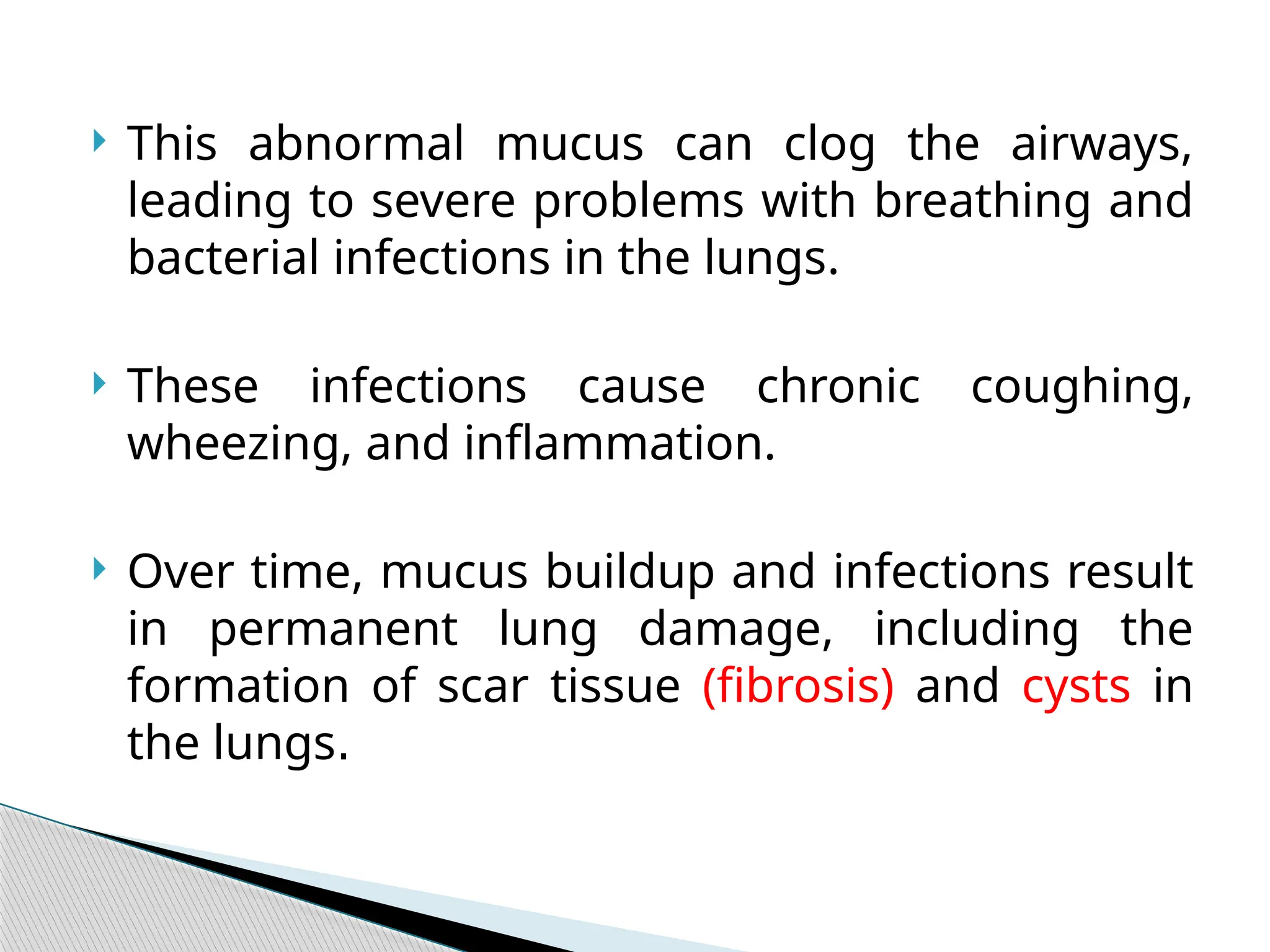  This abnormal mucus can clog the airways,
leading to severe problems with breathing and
bacterial infections in the lungs.
 These infections cause chronic coughing,
wheezing, and inflammation.
 Over time, mucus buildup and infections result
in permanent lung damage, including the
formation of scar tissue (fibrosis) and cysts in
the lungs.
 