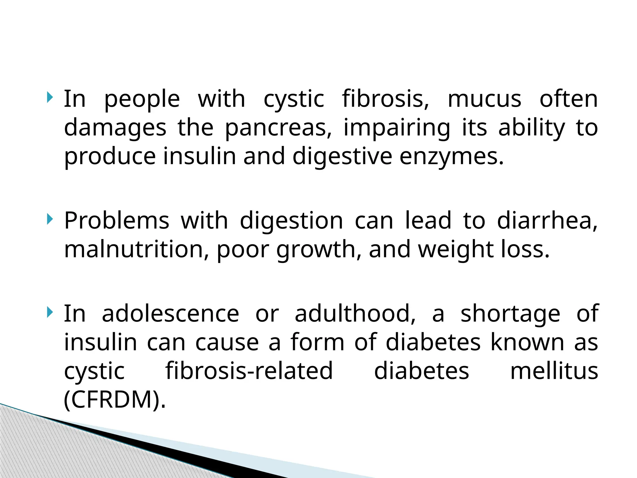  In people with cystic fibrosis, mucus often
damages the pancreas, impairing its ability to
produce insulin and digestive enzymes.
 Problems with digestion can lead to diarrhea,
malnutrition, poor growth, and weight loss.
 In adolescence or adulthood, a shortage of
insulin can cause a form of diabetes known as
cystic fibrosis-related diabetes mellitus
(CFRDM).
 