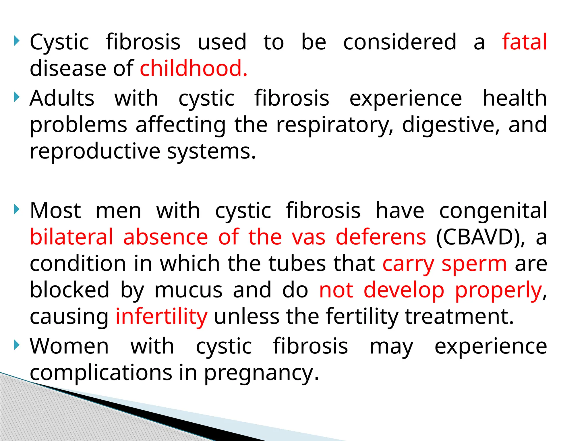  Cystic fibrosis used to be considered a fatal
disease of childhood.
 Adults with cystic fibrosis experience health
problems affecting the respiratory, digestive, and
reproductive systems.
 Most men with cystic fibrosis have congenital
bilateral absence of the vas deferens (CBAVD), a
condition in which the tubes that carry sperm are
blocked by mucus and do not develop properly,
causing infertility unless the fertility treatment.
 Women with cystic fibrosis may experience
complications in pregnancy.
 