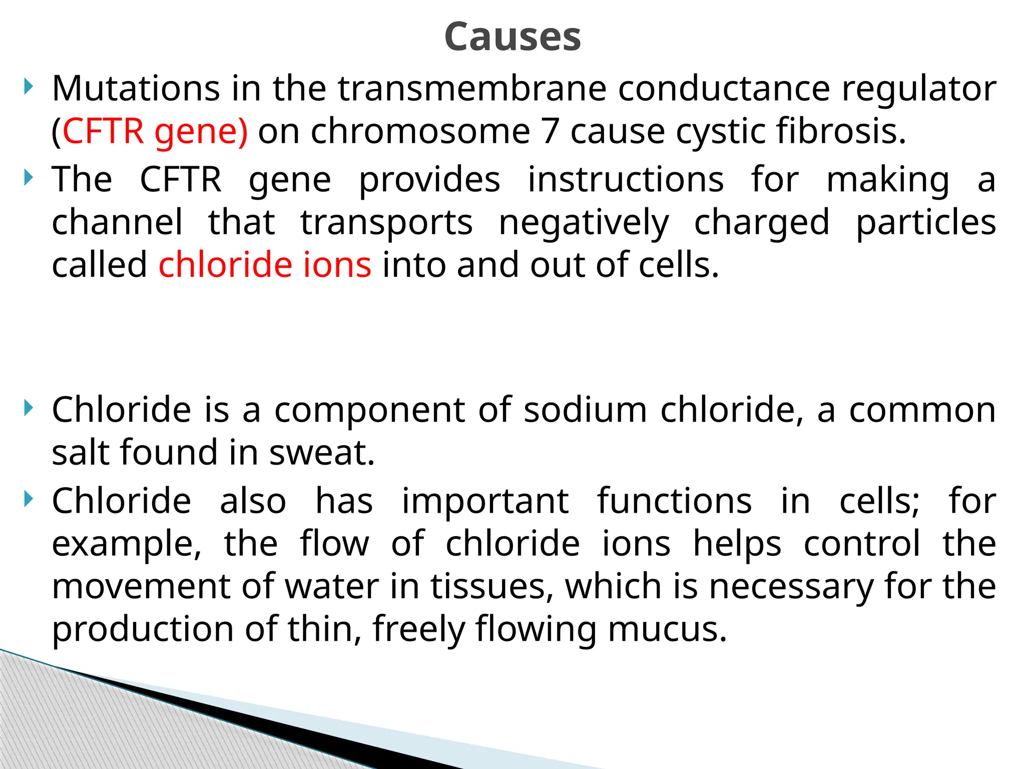  Mutations in the transmembrane conductance regulator
(CFTR gene) on chromosome 7 cause cystic fibrosis.
 The CFTR gene provides instructions for making a
channel that transports negatively charged particles
called chloride ions into and out of cells.
 Chloride is a component of sodium chloride, a common
salt found in sweat.
 Chloride also has important functions in cells; for
example, the flow of chloride ions helps control the
movement of water in tissues, which is necessary for the
production of thin, freely flowing mucus.
Causes
 