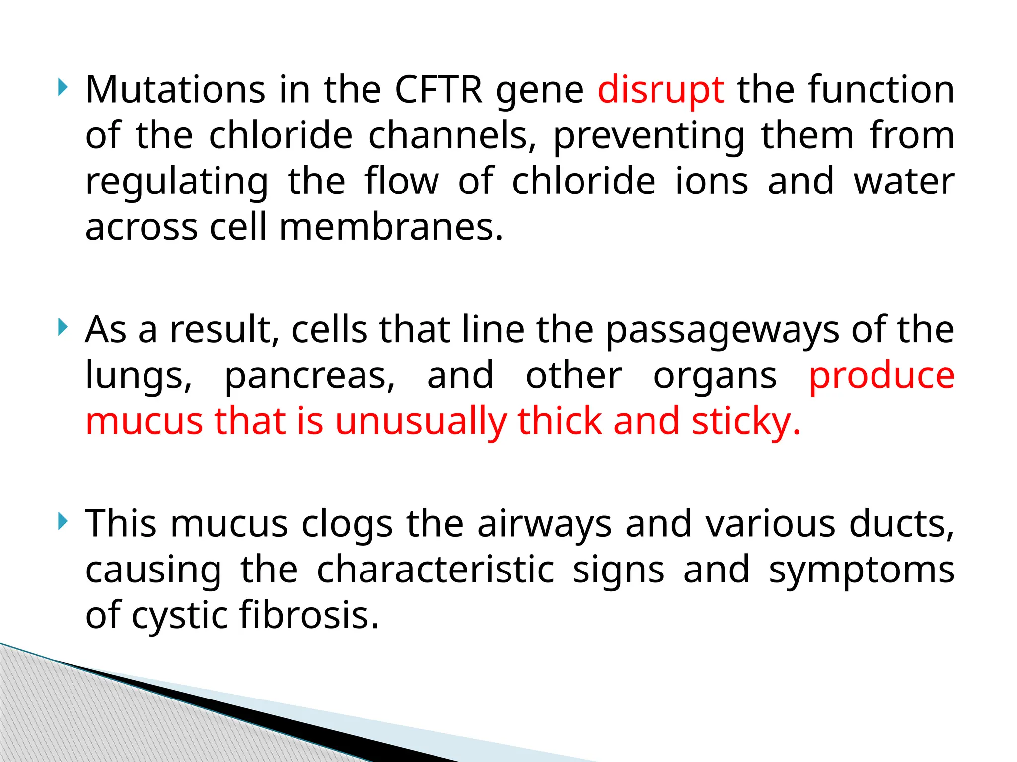  Mutations in the CFTR gene disrupt the function
of the chloride channels, preventing them from
regulating the flow of chloride ions and water
across cell membranes.
 As a result, cells that line the passageways of the
lungs, pancreas, and other organs produce
mucus that is unusually thick and sticky.
 This mucus clogs the airways and various ducts,
causing the characteristic signs and symptoms
of cystic fibrosis.
 