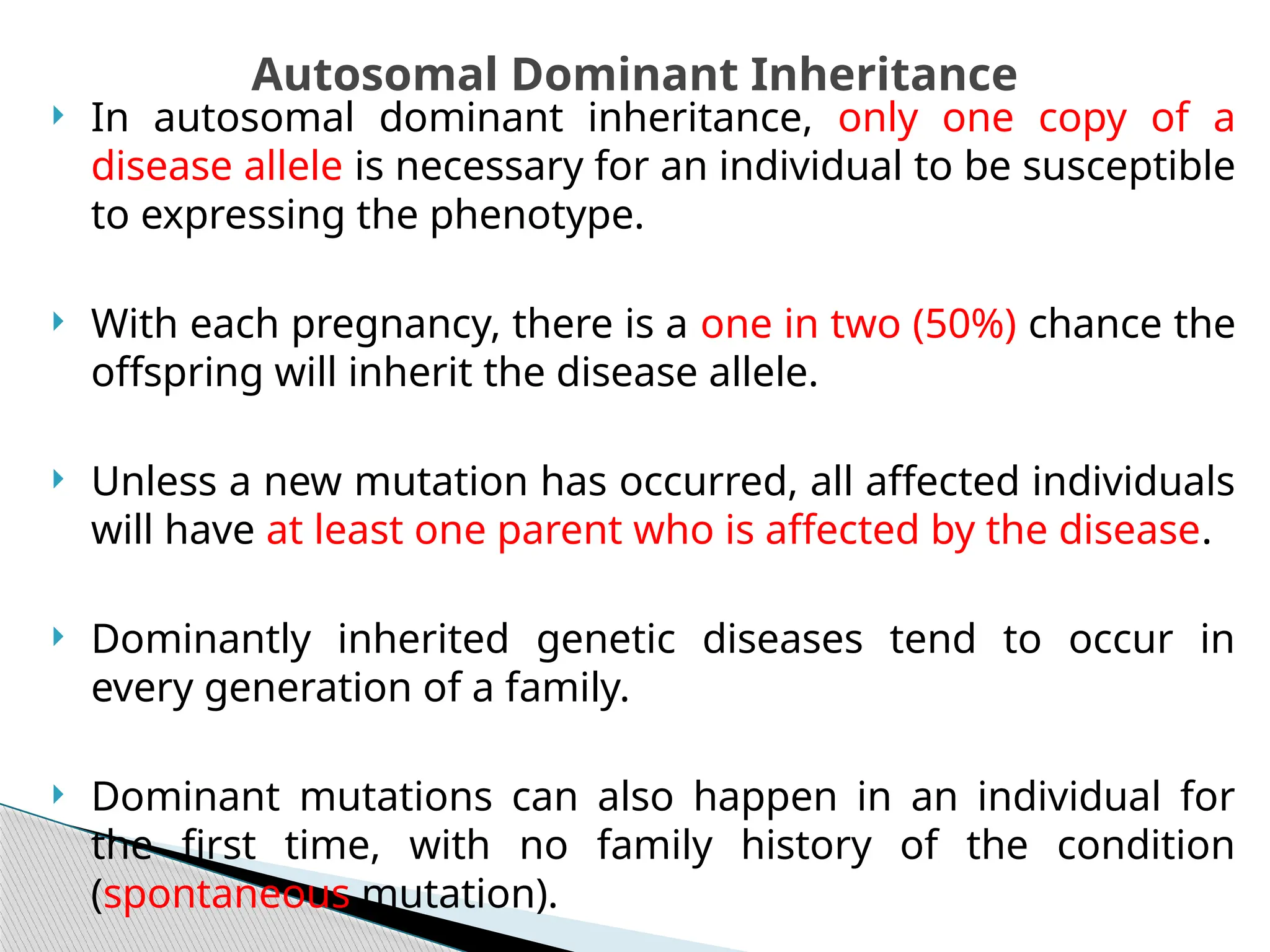  In autosomal dominant inheritance, only one copy of a
disease allele is necessary for an individual to be susceptible
to expressing the phenotype.
 With each pregnancy, there is a one in two (50%) chance the
offspring will inherit the disease allele.
 Unless a new mutation has occurred, all affected individuals
will have at least one parent who is affected by the disease.
 Dominantly inherited genetic diseases tend to occur in
every generation of a family.
 Dominant mutations can also happen in an individual for
the first time, with no family history of the condition
(spontaneous mutation).
Autosomal Dominant Inheritance
 