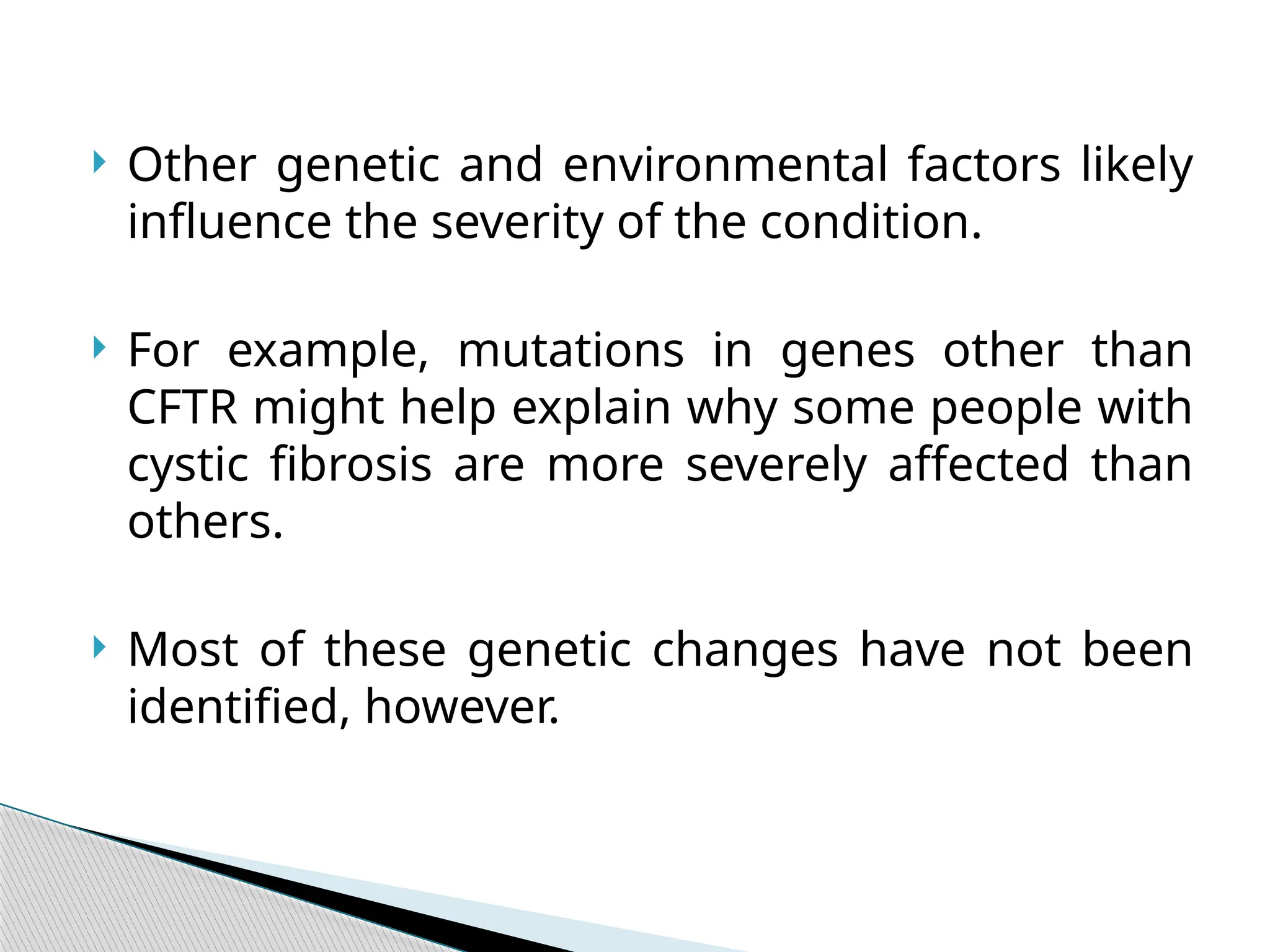 Other genetic and environmental factors likely
influence the severity of the condition.
 For example, mutations in genes other than
CFTR might help explain why some people with
cystic fibrosis are more severely affected than
others.
 Most of these genetic changes have not been
identified, however.
 