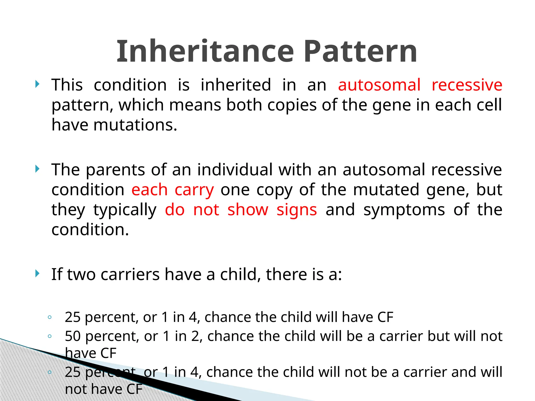  This condition is inherited in an autosomal recessive
pattern, which means both copies of the gene in each cell
have mutations.
 The parents of an individual with an autosomal recessive
condition each carry one copy of the mutated gene, but
they typically do not show signs and symptoms of the
condition.
 If two carriers have a child, there is a:
◦ 25 percent, or 1 in 4, chance the child will have CF
◦ 50 percent, or 1 in 2, chance the child will be a carrier but will not
have CF
◦ 25 percent, or 1 in 4, chance the child will not be a carrier and will
not have CF
Inheritance Pattern
 