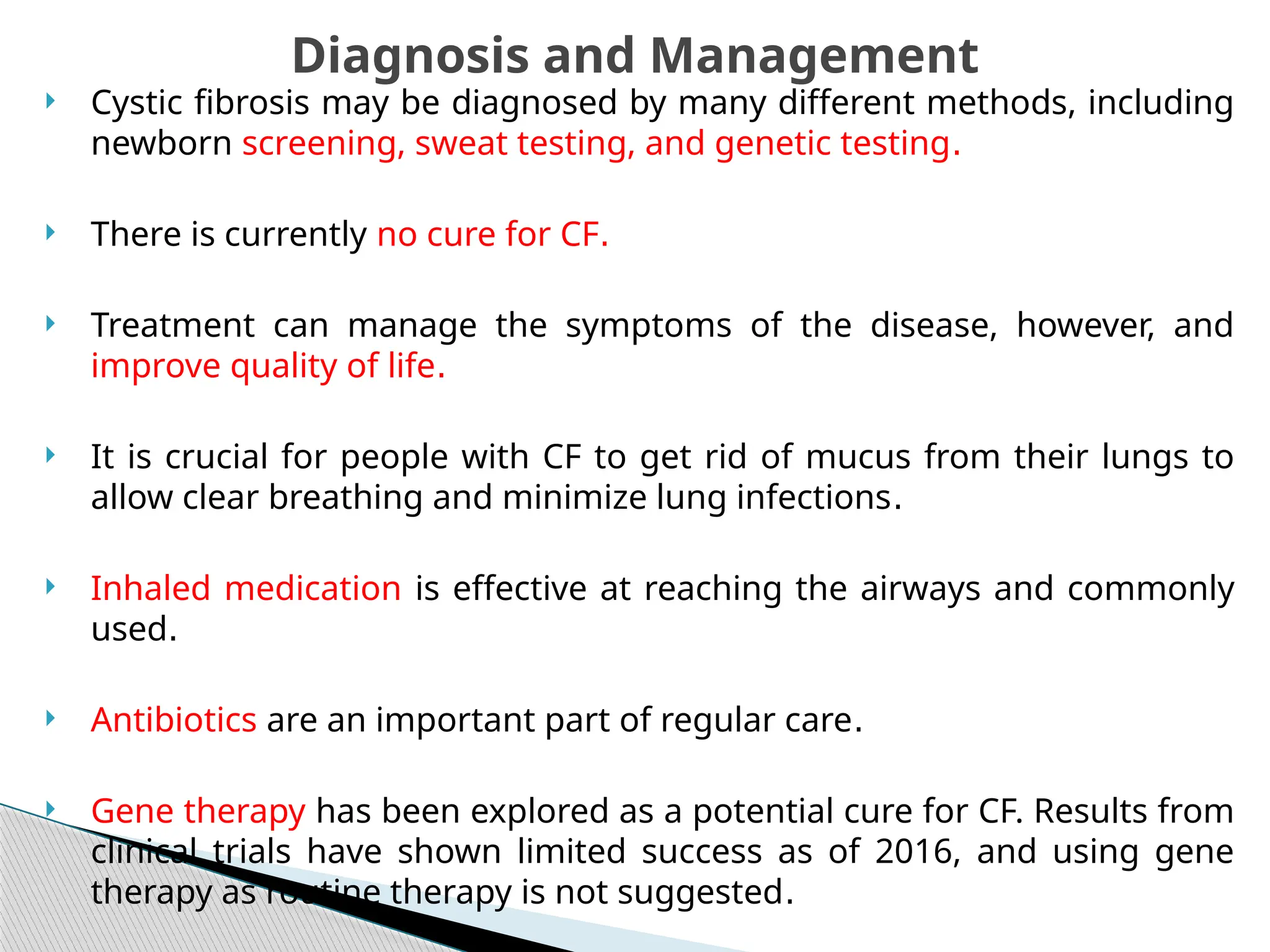  Cystic fibrosis may be diagnosed by many different methods, including
newborn screening, sweat testing, and genetic testing.
 There is currently no cure for CF.
 Treatment can manage the symptoms of the disease, however, and
improve quality of life.
 It is crucial for people with CF to get rid of mucus from their lungs to
allow clear breathing and minimize lung infections.
 Inhaled medication is effective at reaching the airways and commonly
used.
 Antibiotics are an important part of regular care.
 Gene therapy has been explored as a potential cure for CF. Results from
clinical trials have shown limited success as of 2016, and using gene
therapy as routine therapy is not suggested.
Diagnosis and Management
 