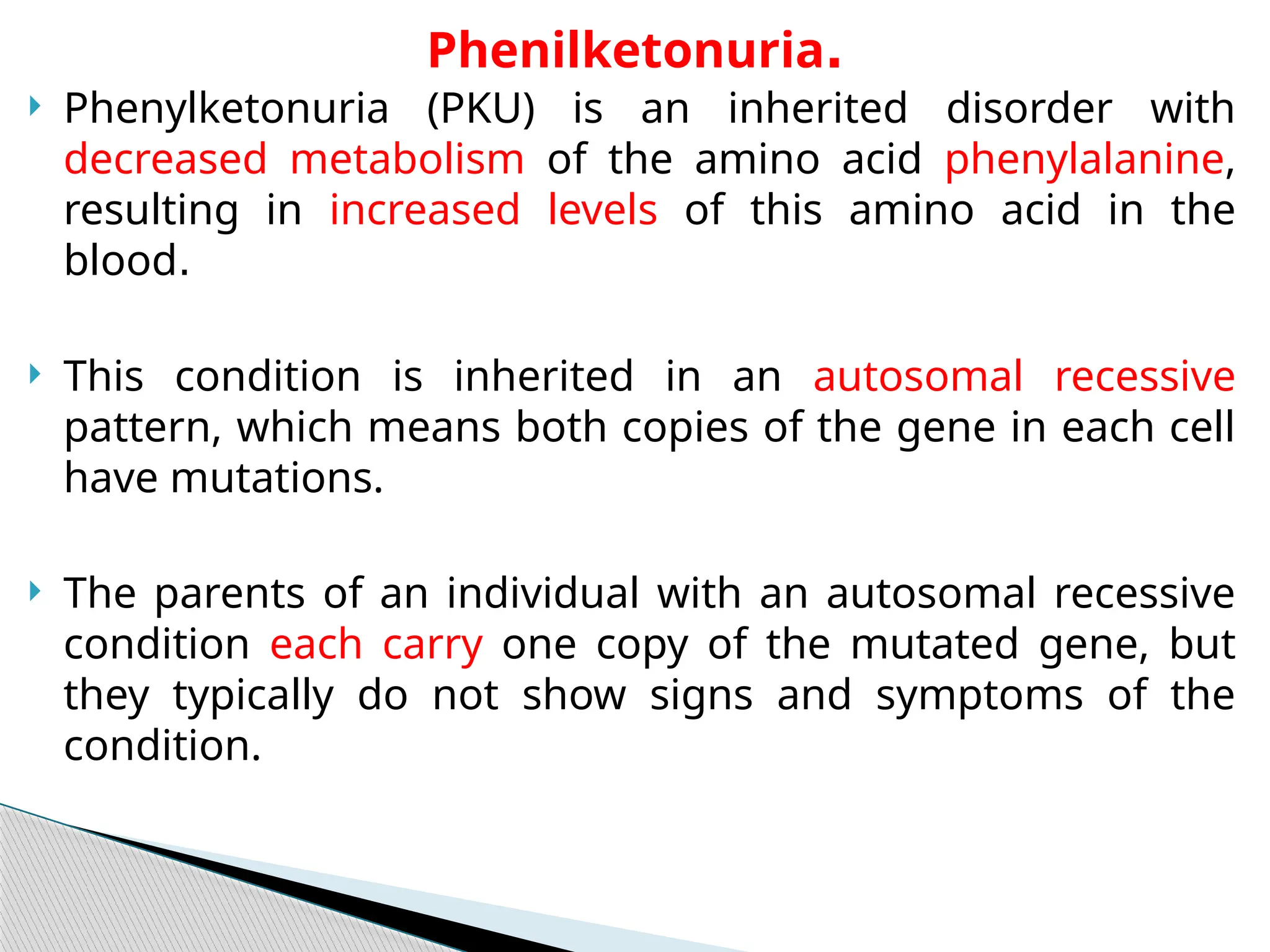  Phenylketonuria (PKU) is an inherited disorder with
decreased metabolism of the amino acid phenylalanine,
resulting in increased levels of this amino acid in the
blood.
 This condition is inherited in an autosomal recessive
pattern, which means both copies of the gene in each cell
have mutations.
 The parents of an individual with an autosomal recessive
condition each carry one copy of the mutated gene, but
they typically do not show signs and symptoms of the
condition.
Phenilketonuria.
 