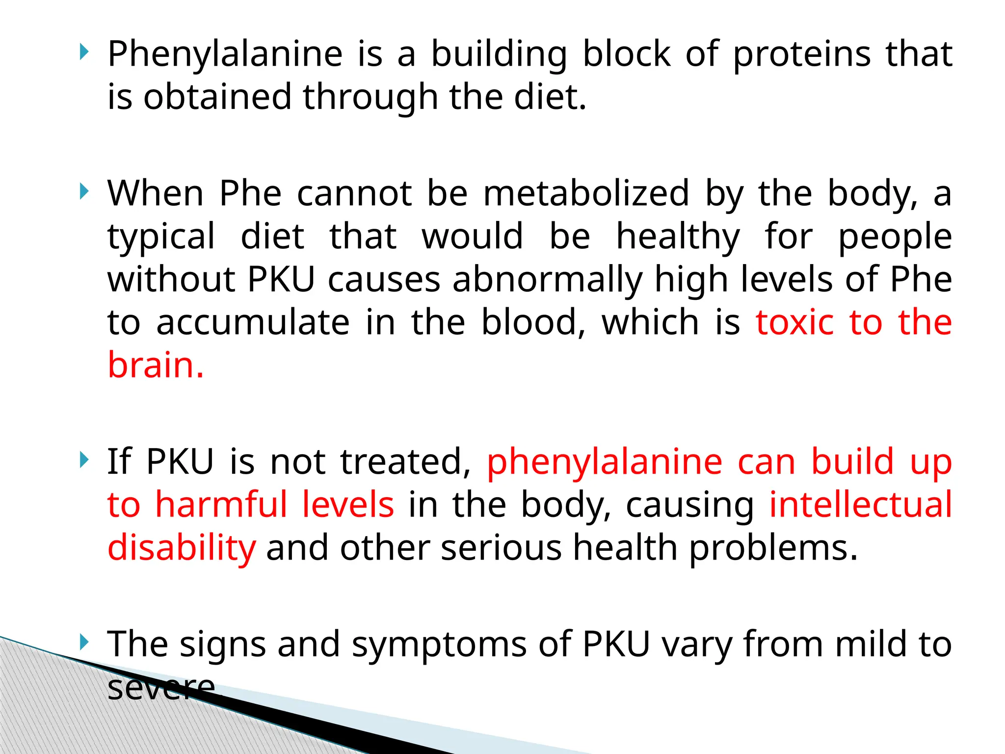  Phenylalanine is a building block of proteins that
is obtained through the diet.
 When Phe cannot be metabolized by the body, a
typical diet that would be healthy for people
without PKU causes abnormally high levels of Phe
to accumulate in the blood, which is toxic to the
brain.
 If PKU is not treated, phenylalanine can build up
to harmful levels in the body, causing intellectual
disability and other serious health problems.
 The signs and symptoms of PKU vary from mild to
severe.
 