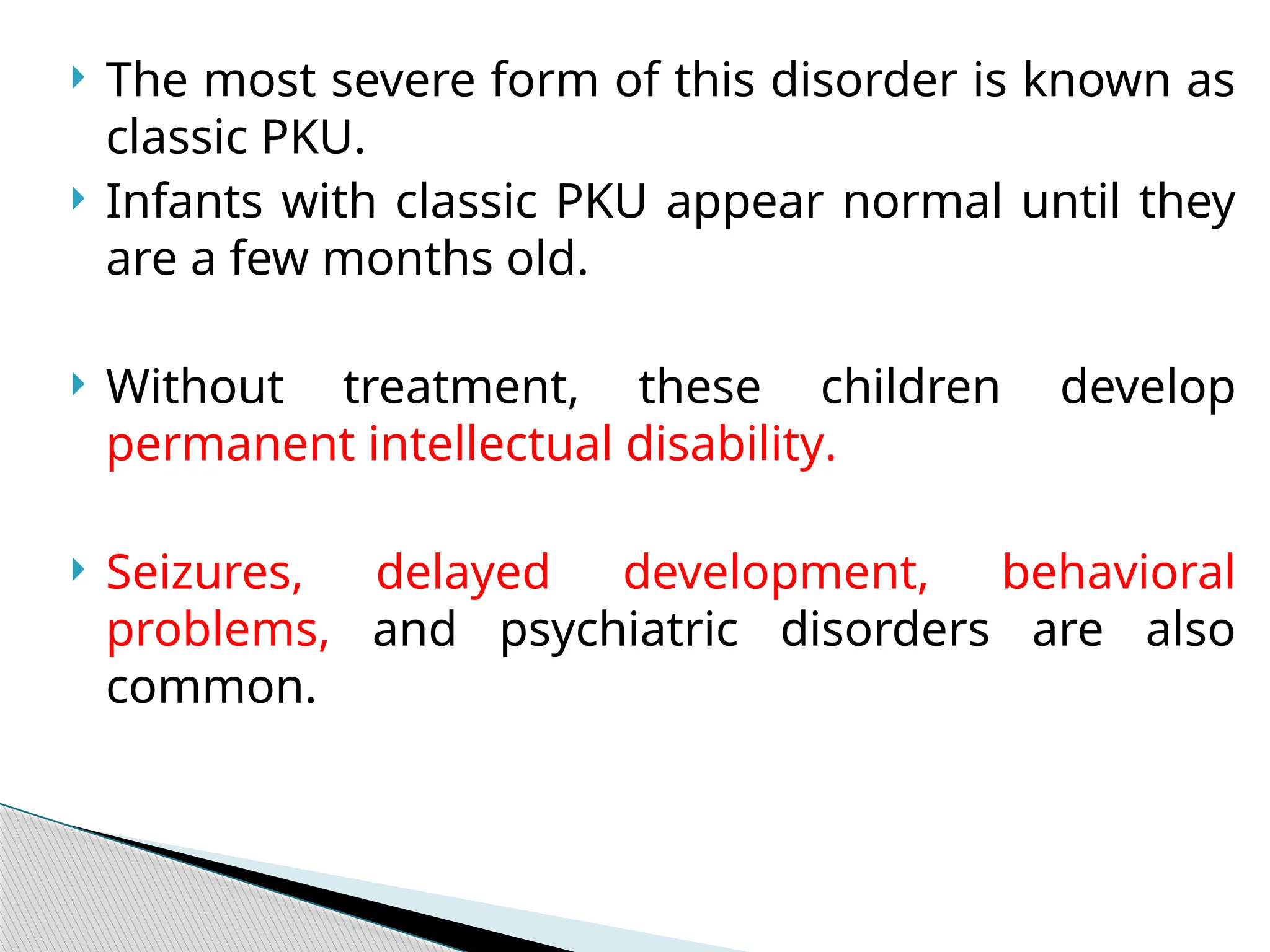  The most severe form of this disorder is known as
classic PKU.
 Infants with classic PKU appear normal until they
are a few months old.
 Without treatment, these children develop
permanent intellectual disability.
 Seizures, delayed development, behavioral
problems, and psychiatric disorders are also
common.
 
