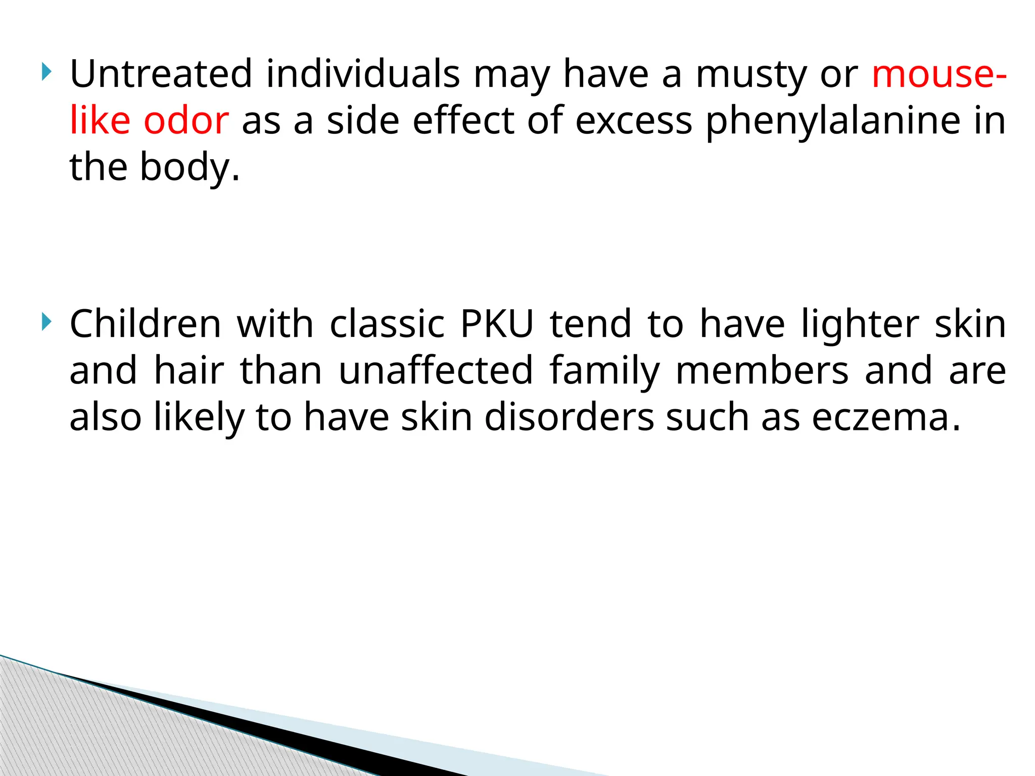  Untreated individuals may have a musty or mouse-
like odor as a side effect of excess phenylalanine in
the body.
 Children with classic PKU tend to have lighter skin
and hair than unaffected family members and are
also likely to have skin disorders such as eczema.
 