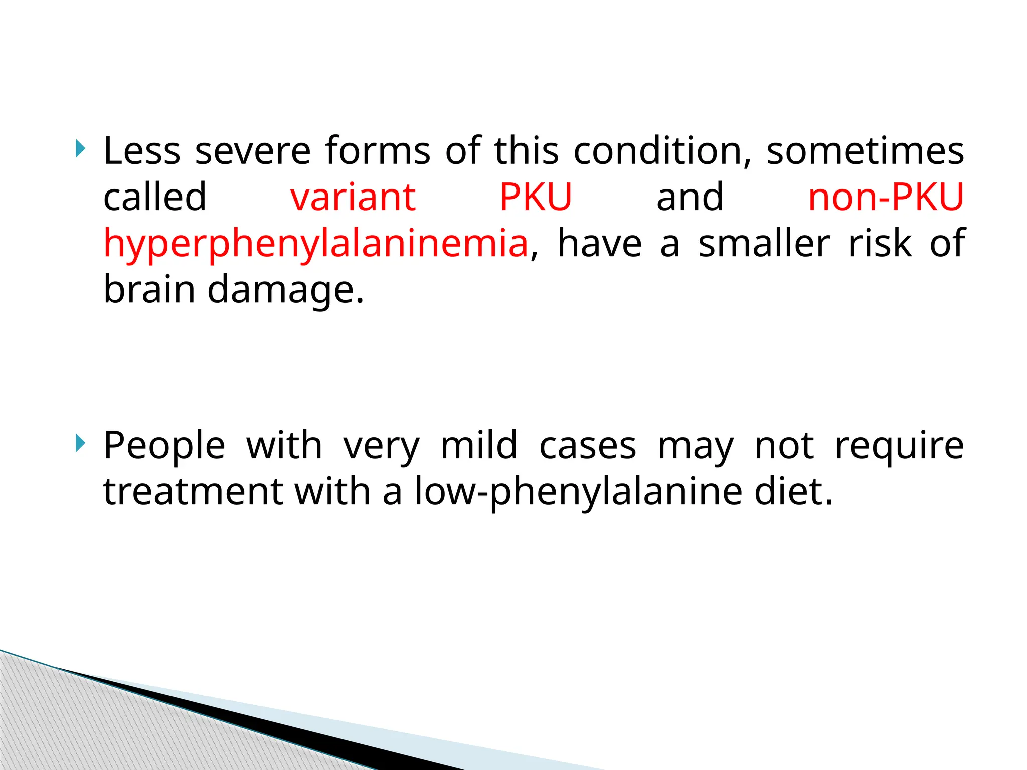  Less severe forms of this condition, sometimes
called variant PKU and non-PKU
hyperphenylalaninemia, have a smaller risk of
brain damage.
 People with very mild cases may not require
treatment with a low-phenylalanine diet.
 