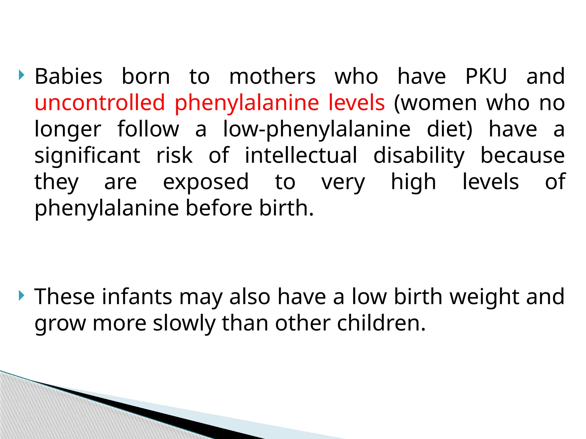  Babies born to mothers who have PKU and
uncontrolled phenylalanine levels (women who no
longer follow a low-phenylalanine diet) have a
significant risk of intellectual disability because
they are exposed to very high levels of
phenylalanine before birth.
 These infants may also have a low birth weight and
grow more slowly than other children.
 