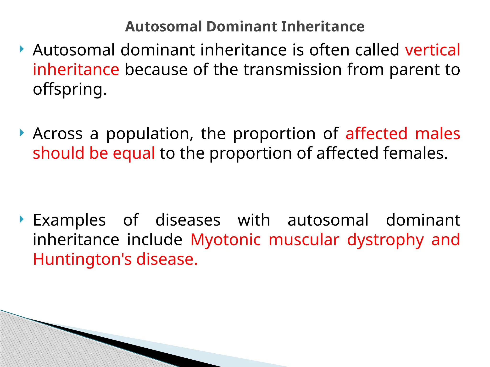  Autosomal dominant inheritance is often called vertical
inheritance because of the transmission from parent to
offspring.
 Across a population, the proportion of affected males
should be equal to the proportion of affected females.
 Examples of diseases with autosomal dominant
inheritance include Myotonic muscular dystrophy and
Huntington's disease.
Autosomal Dominant Inheritance
 