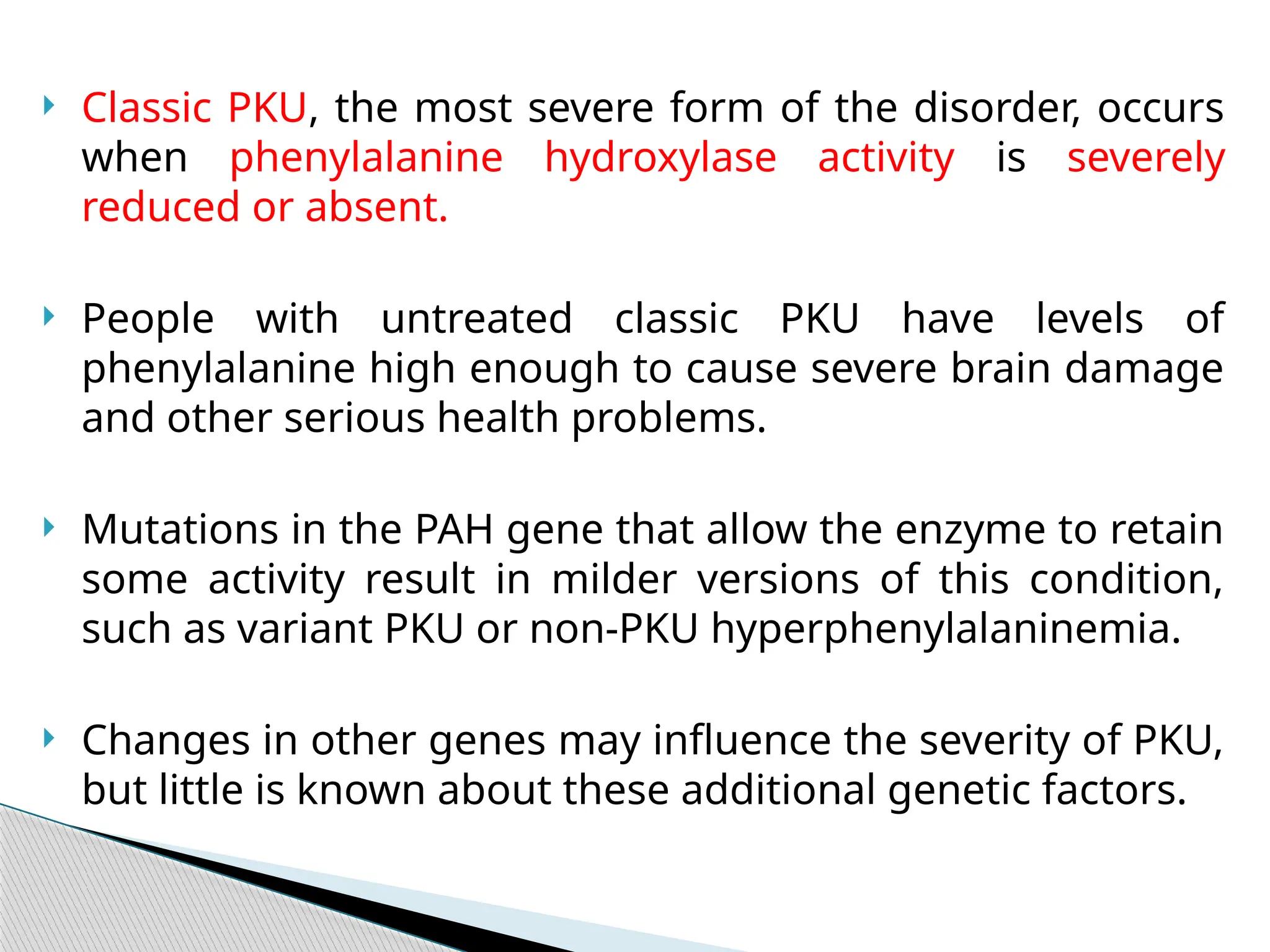  Classic PKU, the most severe form of the disorder, occurs
when phenylalanine hydroxylase activity is severely
reduced or absent.
 People with untreated classic PKU have levels of
phenylalanine high enough to cause severe brain damage
and other serious health problems.
 Mutations in the PAH gene that allow the enzyme to retain
some activity result in milder versions of this condition,
such as variant PKU or non-PKU hyperphenylalaninemia.
 Changes in other genes may influence the severity of PKU,
but little is known about these additional genetic factors.
 