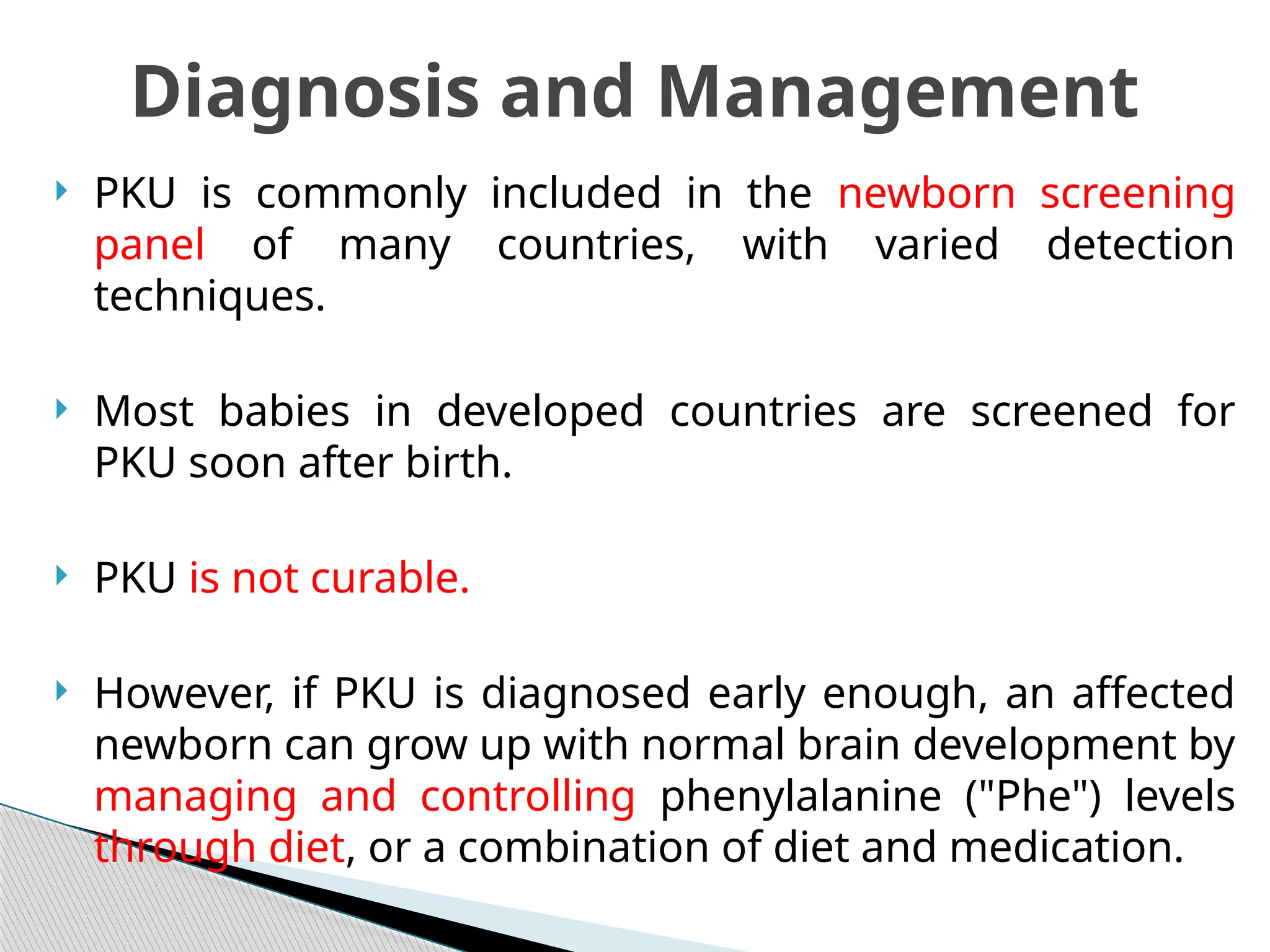  PKU is commonly included in the newborn screening
panel of many countries, with varied detection
techniques.
 Most babies in developed countries are screened for
PKU soon after birth.
 PKU is not curable.
 However, if PKU is diagnosed early enough, an affected
newborn can grow up with normal brain development by
managing and controlling phenylalanine ("Phe") levels
through diet, or a combination of diet and medication.
Diagnosis and Management
 