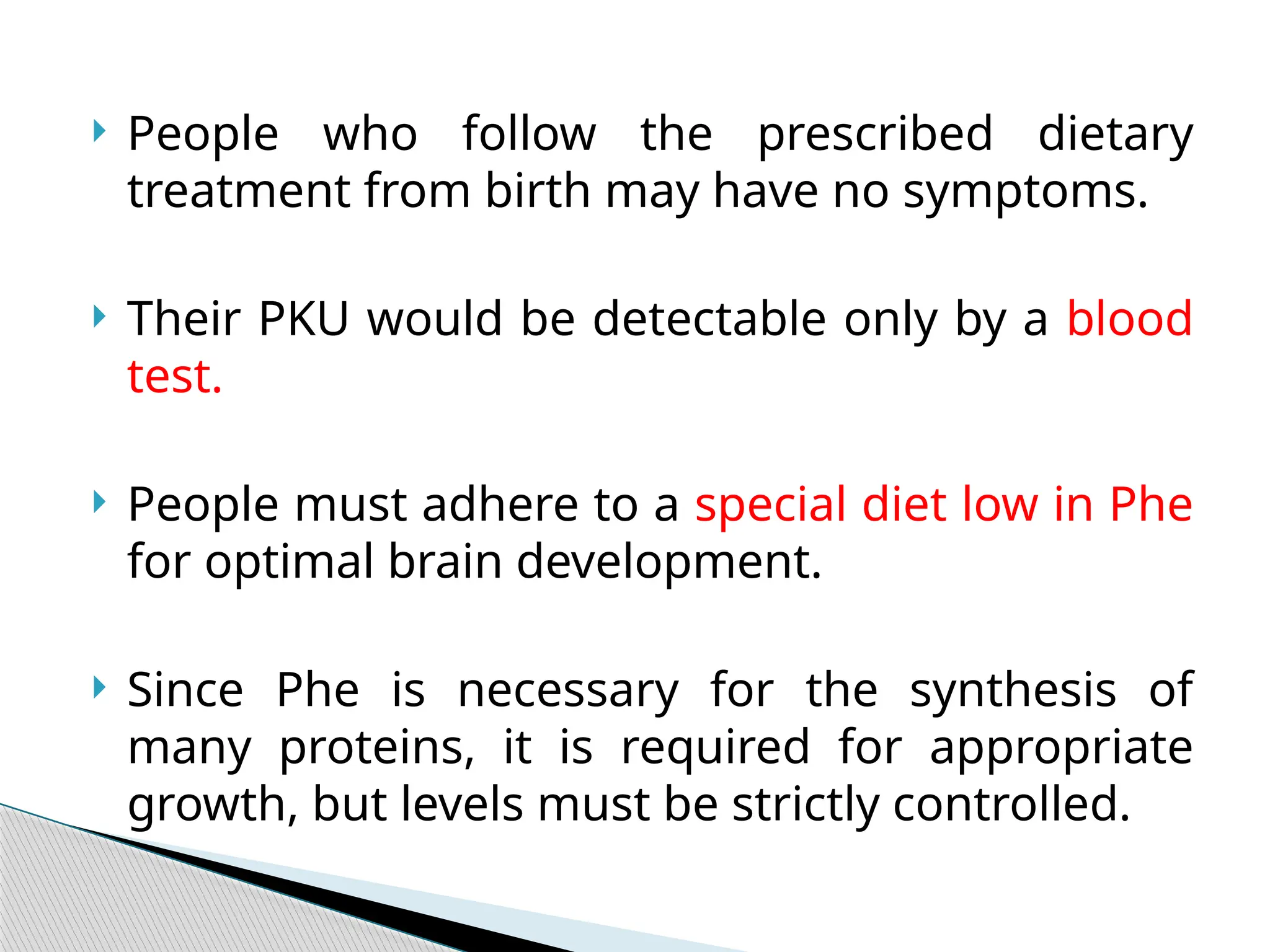  People who follow the prescribed dietary
treatment from birth may have no symptoms.
 Their PKU would be detectable only by a blood
test.
 People must adhere to a special diet low in Phe
for optimal brain development.
 Since Phe is necessary for the synthesis of
many proteins, it is required for appropriate
growth, but levels must be strictly controlled.
 