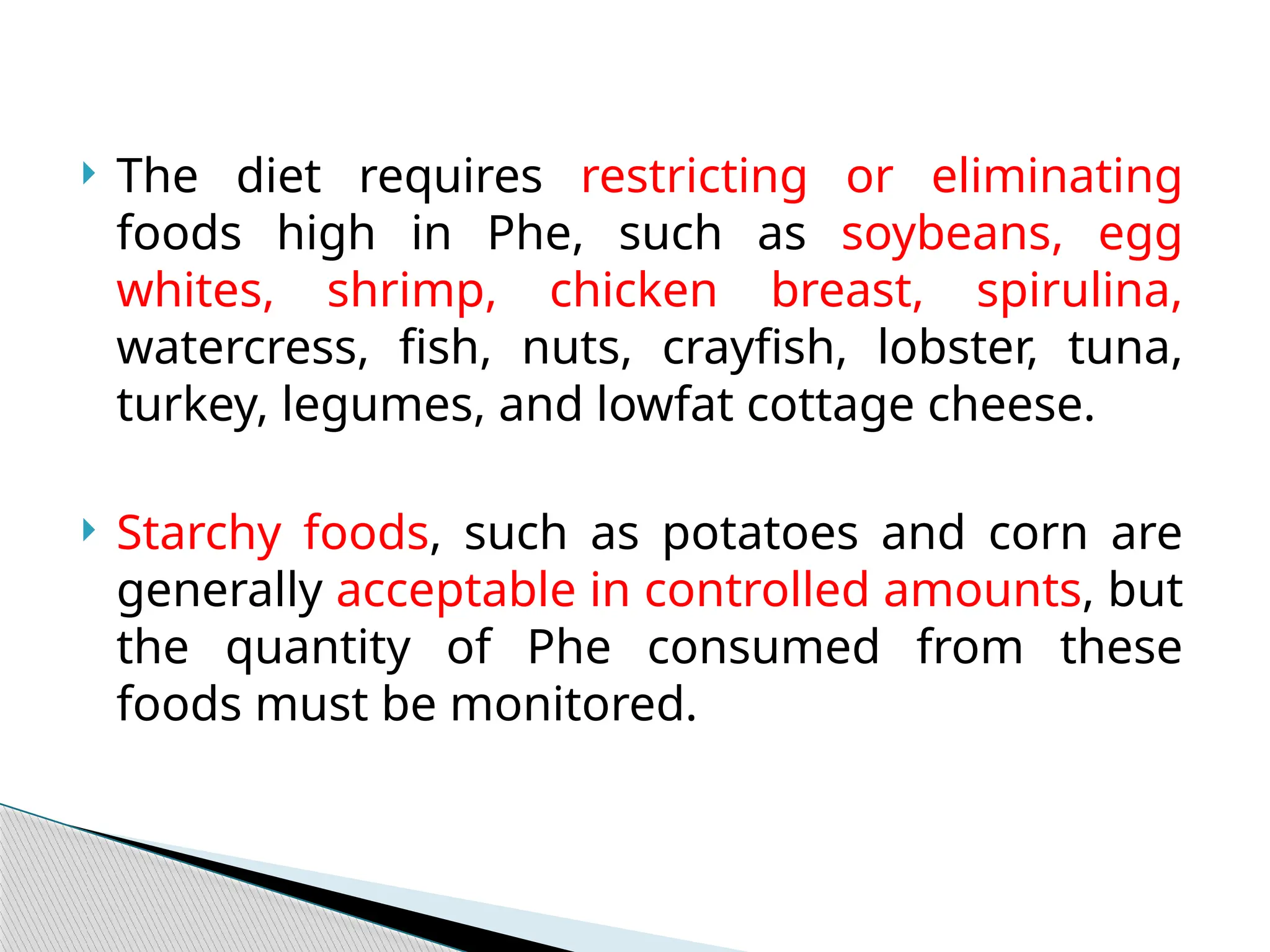  The diet requires restricting or eliminating
foods high in Phe, such as soybeans, egg
whites, shrimp, chicken breast, spirulina,
watercress, fish, nuts, crayfish, lobster, tuna,
turkey, legumes, and lowfat cottage cheese.
 Starchy foods, such as potatoes and corn are
generally acceptable in controlled amounts, but
the quantity of Phe consumed from these
foods must be monitored.
 