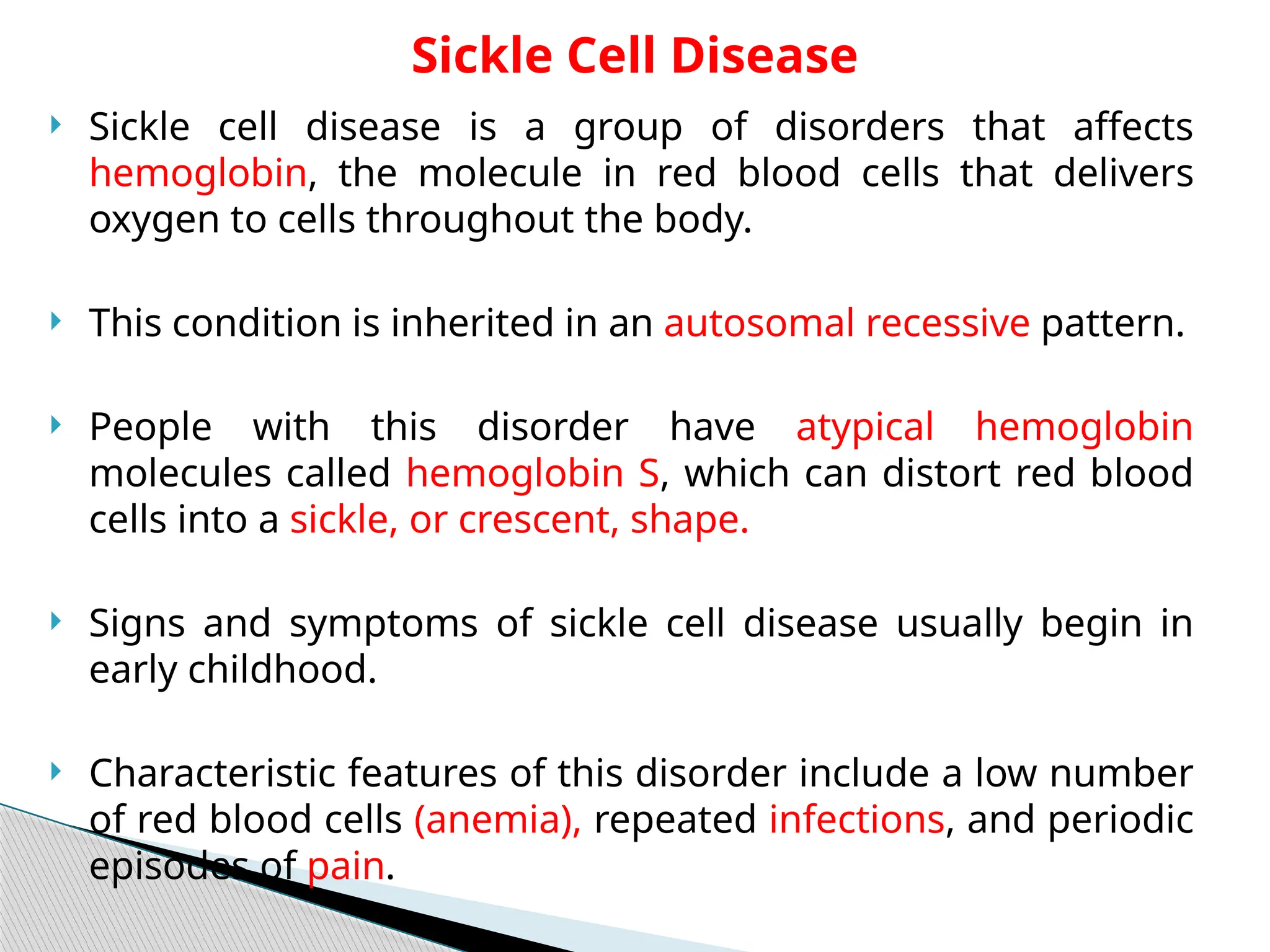  Sickle cell disease is a group of disorders that affects
hemoglobin, the molecule in red blood cells that delivers
oxygen to cells throughout the body.
 This condition is inherited in an autosomal recessive pattern.
 People with this disorder have atypical hemoglobin
molecules called hemoglobin S, which can distort red blood
cells into a sickle, or crescent, shape.
 Signs and symptoms of sickle cell disease usually begin in
early childhood.
 Characteristic features of this disorder include a low number
of red blood cells (anemia), repeated infections, and periodic
episodes of pain.
Sickle Cell Disease
 