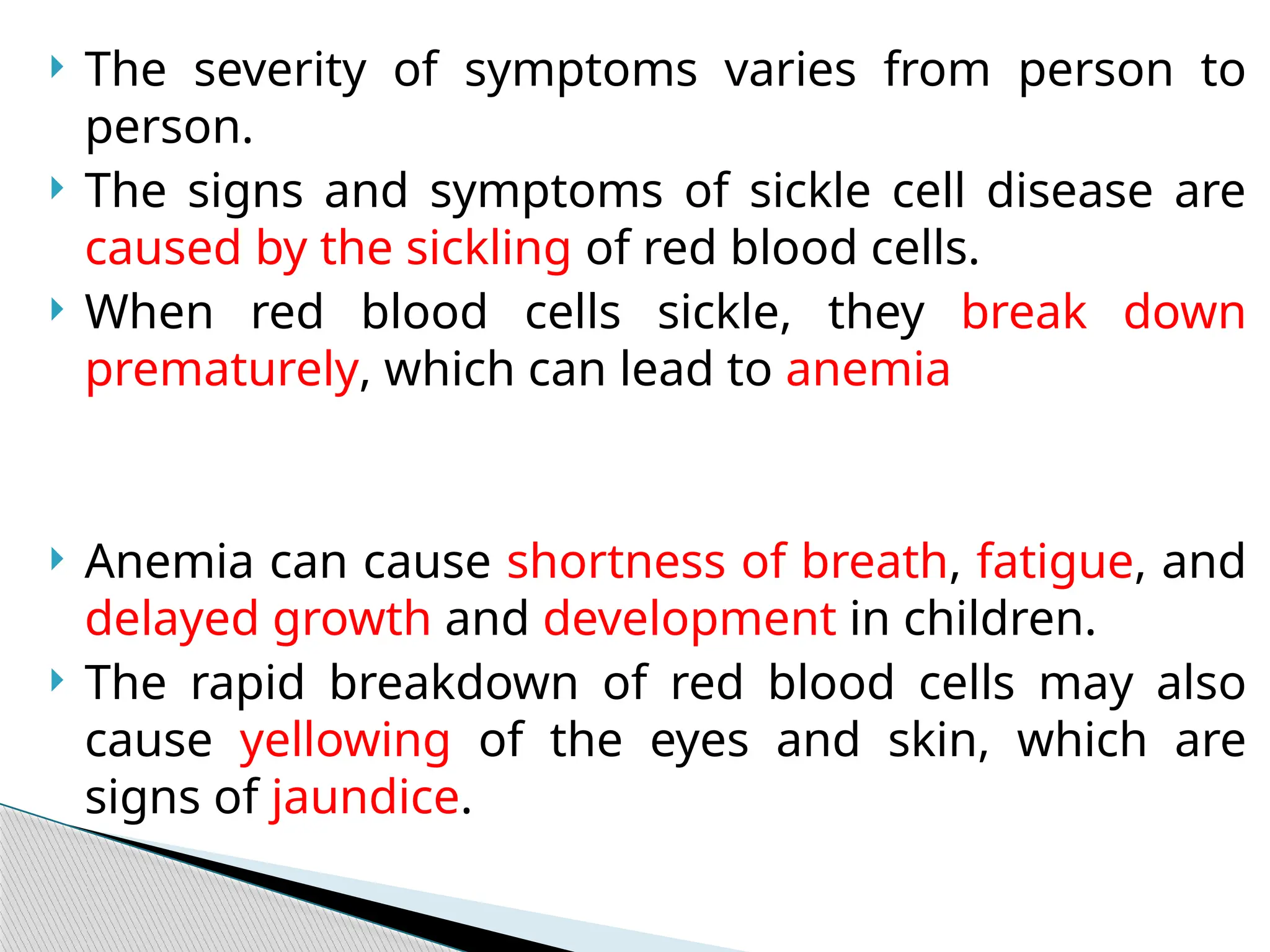  The severity of symptoms varies from person to
person.
 The signs and symptoms of sickle cell disease are
caused by the sickling of red blood cells.
 When red blood cells sickle, they break down
prematurely, which can lead to anemia
 Anemia can cause shortness of breath, fatigue, and
delayed growth and development in children.
 The rapid breakdown of red blood cells may also
cause yellowing of the eyes and skin, which are
signs of jaundice.
 