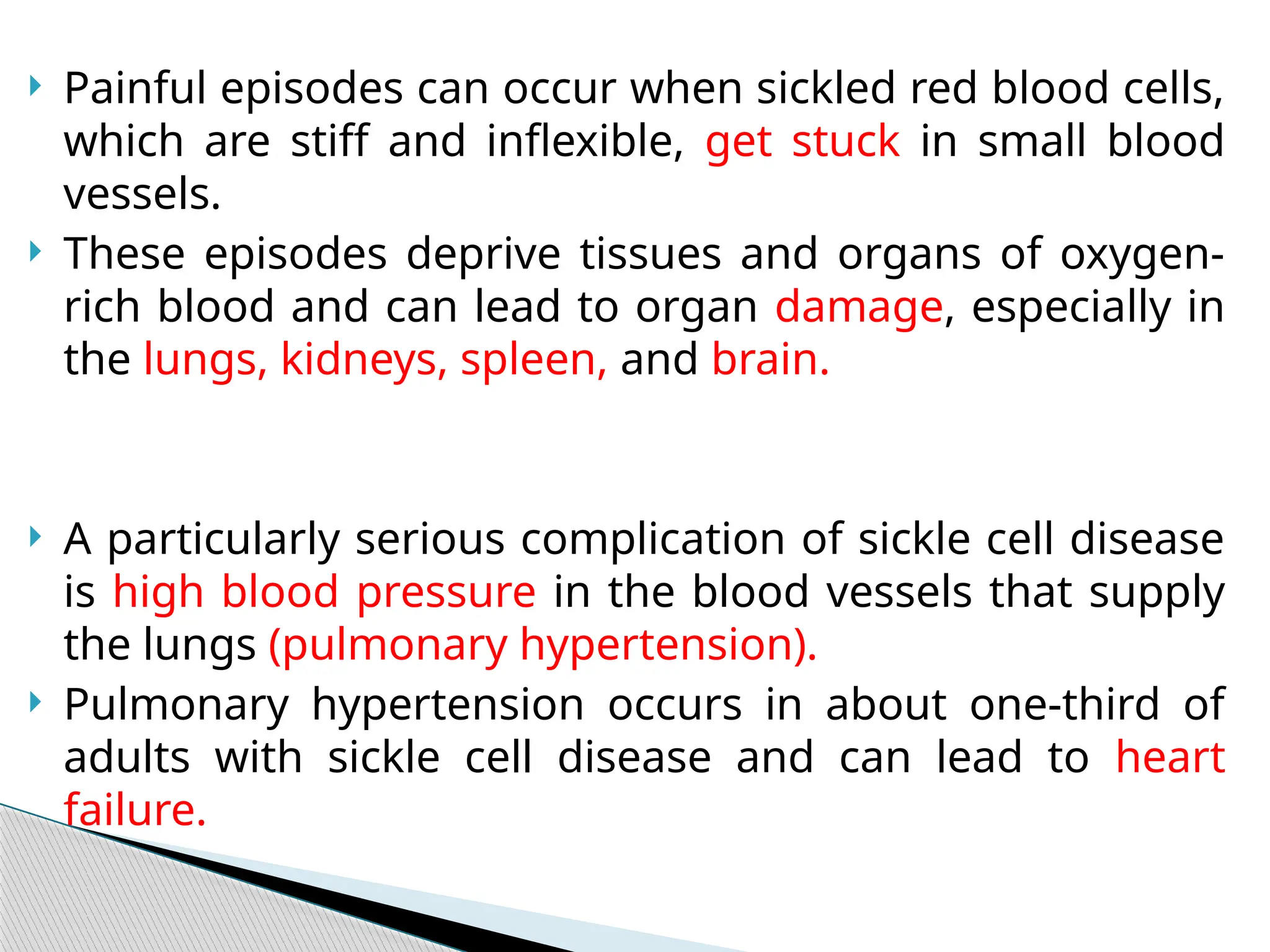  Painful episodes can occur when sickled red blood cells,
which are stiff and inflexible, get stuck in small blood
vessels.
 These episodes deprive tissues and organs of oxygen-
rich blood and can lead to organ damage, especially in
the lungs, kidneys, spleen, and brain.
 A particularly serious complication of sickle cell disease
is high blood pressure in the blood vessels that supply
the lungs (pulmonary hypertension).
 Pulmonary hypertension occurs in about one-third of
adults with sickle cell disease and can lead to heart
failure.
 