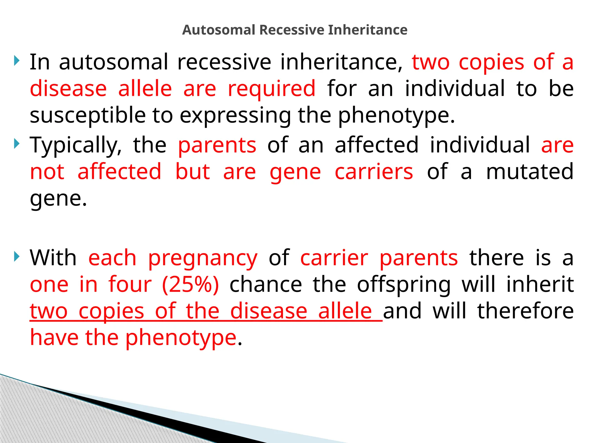  In autosomal recessive inheritance, two copies of a
disease allele are required for an individual to be
susceptible to expressing the phenotype.
 Typically, the parents of an affected individual are
not affected but are gene carriers of a mutated
gene.
 With each pregnancy of carrier parents there is a
one in four (25%) chance the offspring will inherit
two copies of the disease allele and will therefore
have the phenotype.
Autosomal Recessive Inheritance
 
